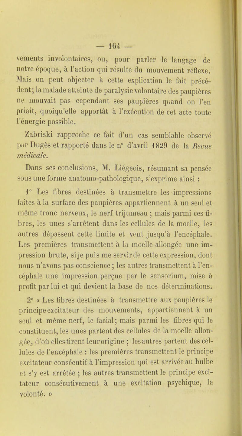 vements involontaires, ou, pour parler le langage de notre époque, à l'action qui résulte du mouvement réflexe. Mais on peut objecter à cette explication le fait précé- dent ; la malade atteinte de paralysie volontaire des paupières ne mouvait pas cependant ses paupières quand on l'en priait, quoiqu'elle apportât à l'exécution de cet acte toute l'énergie possible. Zabriski rapproche ce fait d'un cas semblable observé par Dugès et rapporté dans le n° d'avril 1829 de la Revue médicale. Dans ses conclusions, M. Liégeois, résumant sa pensée sous une forme anatomo-pathologique, s'exprime ainsi : 1° Les Obres destinées à transmettre les impressions faites à la surface des paupières appartiennent à un seul et môme tronc nerveux, le nerf trijumeau ; mais parmi ces fi- bres, les unes s'arrêtent dans les cellules de la moelle, les autres dépassent cette limite et vont jusqu'à l'encéphale. Les premières transmettent à la moelle allongée une im- pression brute, sije puis me servirde cette expression, dont nous n'avons pas conscience ; les autres transmettent à l'en- céphale une impression perçue par le sensorium, mise à profit par lui et qui devient la base de nos déterminations. 2° M Les fibres destinées à transmettre aux paupières le principe excitateur des mouvements, appartiennent à un seul et même nerf, le facial; mais parmi les fibres qui le constituent, les unes partent des cellules de la moelle allon- gée^ d'où elles tirent leurorigine ; lesautres partent des cel- lules de l'encéphale : les premières transmettent le principe excitateur consécutif à l'impression qui est arrivée au bulbe ot s'y est arrêtée ; les autres transmettent le principe exci- tateur consécutivement à une excitation psychique, la volonté. ))