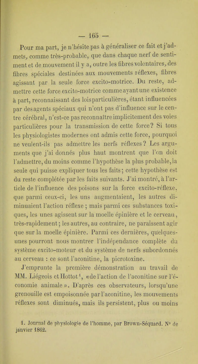 — 16B — Pour ma part, je n'hésite pas à généraliser ce fait et j'ad- mets, comme très-probable, que dans chaque nerf de senti- ment et de mouvement il y a, outre les fibres volontaires;, des fibres spéciales destinées aux mouvements réflexes, fibres agissant par la seule force excito-motrice. Du reste, ad- mettre cette force excito-motrice comme ayant une existence à part, reconnaissant des lois particulières, étant influencées par des agents spéciaux qui n'ont pas d'influence sur le cen- tre cérébral, n'est-ce pas reconnaître implicitement des voies particulières pour Ja transmission de cette force? Si tous les physiologistes modernes ont admis cette force, pourquoi ne veulent-ils pas admettre les nerfs réflexes ? Les argu- ments que j'ai donnés plus haut montrent que l'on doit l'admettre, du moins connue l'hypothèse la plus probable,la seule qui puisse expliquer tous les faits ; cette hypothèse est du reste complétée par les faits suivants. J'ai montré, à l'ar- ticle de l'influence des poisons sur la force excito-réflexe, que parmi ceux-ci, les uns augmentaient, les autres di- minuaient l'action réflexe ; mais parmi ces substances toxi- ques, les unes agissent sur la moelle épinière et le cerveau, très-rapidement ; les autres, au contraire, ne paraissent agir que sur la moelle épinière. Parmi ces dernières, quelques- unes pourront nous montrer l'indépendance complète du système excito-moteur et du système de nerfs subordonnés au cerveau : ce sont l'aconitine, la picrotoxine. J'emprunte la première démonstration au travail de MM. Liégeois etllottot^, «de l'action de l'aconitine sur l'é- conomie animale». D'après ces observateurs, lorsqu'une grenouille est empoisonnée par l'aconitine, les mouvements réflexes sont diminués, mais ils persistent, plus ou moins 1. Journal de physiologie de l'homme, par Brown-Séquard. N° de janvier 1862.
