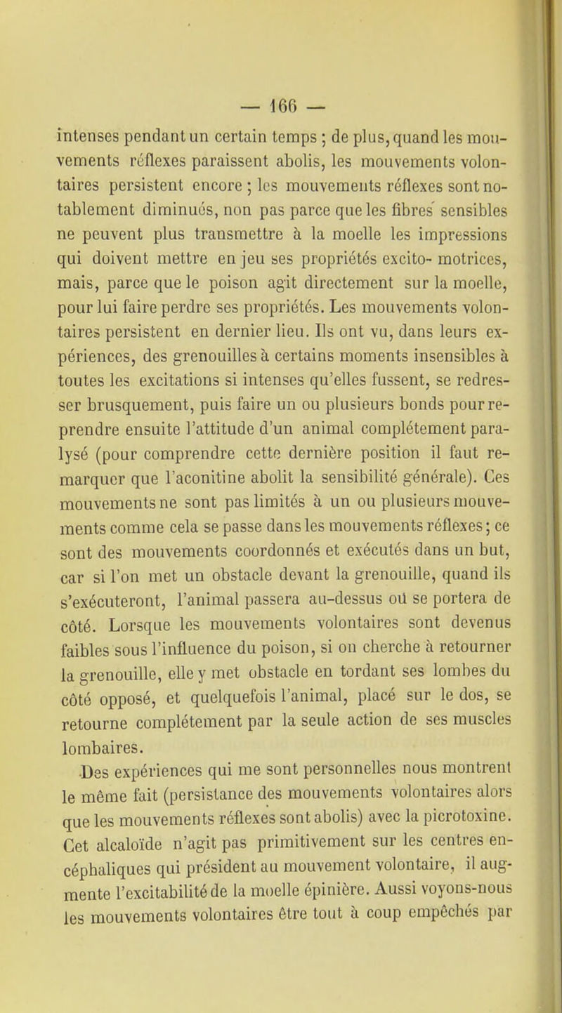 intenses pendant un certain temps ; de plus, quand les mou- vements réflexes paraissent abolis, les mouvements volon- taires persistent encore ; les mouvements réflexes sont no- tablement diminués, non pas parce que les fibres sensibles ne peuvent plus transmettre à la moelle les impressions qui doivent mettre en jeu ses propriétés excito- motrices, mais, parce que le poison agit directement sur la moefle, pour lui faire perdre ses propriétés. Les mouvements volon- taires persistent en dernier lieu. Ils ont vu, dans leurs ex- périences, des grenouilles à certains moments insensibles à toutes les excitations si intenses qu'elles fussent, se redres- ser brusquement, puis faire un ou plusieurs bonds pour re- prendre ensuite l'attitude d'un animal complètement para- lysé (pour comprendre cette dernière position il faut re- marquer que l'aconitine abolit la sensibilité générale). Ces mouvements ne sont pas limités à un ou plusieurs mouve- ments comme cela se passe dans les mouvements réflexes ; ce sont des mouvements coordonnés et exécutés dans un but, car si l'on met un obstacle devant la grenouiUe, quand ils s'exécuteront, l'animal passera au-dessus oU se portera de côté. Lorsque les mouvements volontaires sont devenus faibles sous l'influence du poison, si on cberche à retourner la grenouille, elle y met obstacle en tordant ses lombes du côté opposé, et quelquefois l'animal, placé sur le dos, se retourne complètement par la seule action de ses muscles lombaires. •Des expériences qui me sont personnelles nous montrent le même fait (persistance des mouvements volontaires alors que les mouvements réflexes sont abolis) avec la picrotoxine. Cet alcaloïde n'agit pas primitivement sur les centres en- céphaliques qui président au mouvement volontaire, il aug- mente l'excitabilité de la moelle épinière. Aussi voyons-nous les mouvements volontaires être tout à coup empêchés par