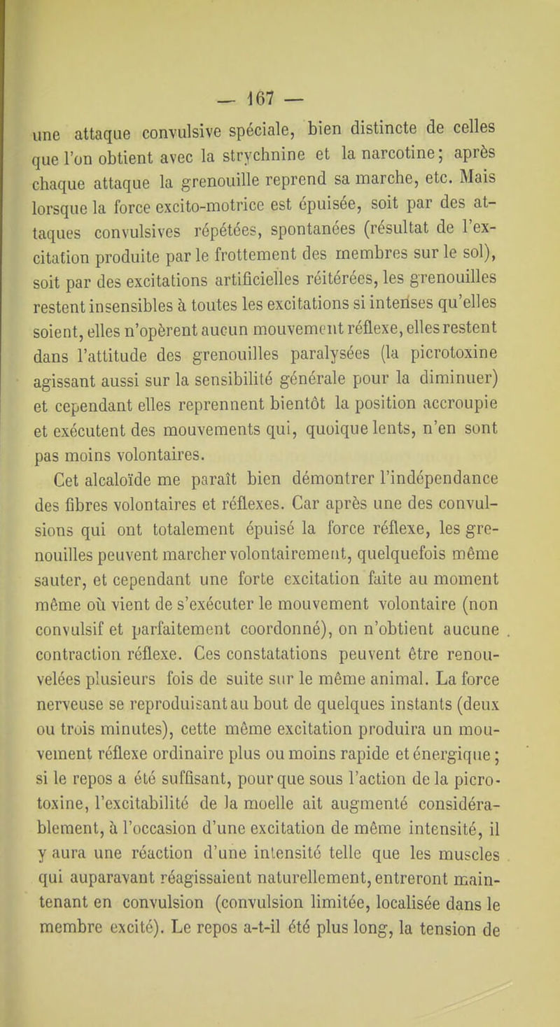 une attaque convulsive spéciale, bien distincte de celles que l'on obtient avec la strychnine et lanarcotine; après chaque attaque la grenouille reprend sa marche, etc. Mais lorsque la force excito-motrice est épuisée, soit par des at- taques convulsives répétées, spontanées (résultat de l'ex- citation produite parle frottement des membres sur le sol), soit par des excitations artificielles réitérées, les grenouilles restent insensibles h. toutes les excitations si intenses qu'elles soient, elles n'opèrent aucun mouvemiait réflexe, elles restent dans l'attitude des grenouilles paralysées (la picrotoxine agissant aussi sur la sensibilité générale pour la diminuer) et cependant elles reprennent bientôt la position accroupie et exécutent des mouvements qui, quoique lents, n'en sont pas moins volontaires. Cet alcaloïde me paraît bien démontrer l'indépendance des fibres volontaires et réflexes. Car après une des convul- sions qui ont totalement épuisé la force réflexe, les gre- nouilles peuvent marcher volontairement, quelquefois même sauter, et cependant une forte excitation faite au moment même oii vient de s'exécuter le mouvement volontaire (non convulsif et parfaitement coordonné), on n'obtient aucune contraction réflexe. Ces constatations peuvent être renou- velées plusieurs fois de suite sur le même animal. La force nerveuse se reproduisant au bout de quelques instants (deux ou trois minutes), cette môme excitation produira un mou- vement réflexe ordinaire plus ou moins rapide et énergique ; si le repos a été suffisant, pour que sous l'action de la picro- toxine, l'excitabilité de la moelle ait augmenté considéra- blement, à l'occasion d'une excitation de même intensité, il y aura une réaction d'une inlensité telle que les muscles qui auparavant réagissaient naturellement, entreront main- tenant en convulsion (convulsion limitée, localisée dans le membre excité). Le repos a-t-il été plus long, la tension de