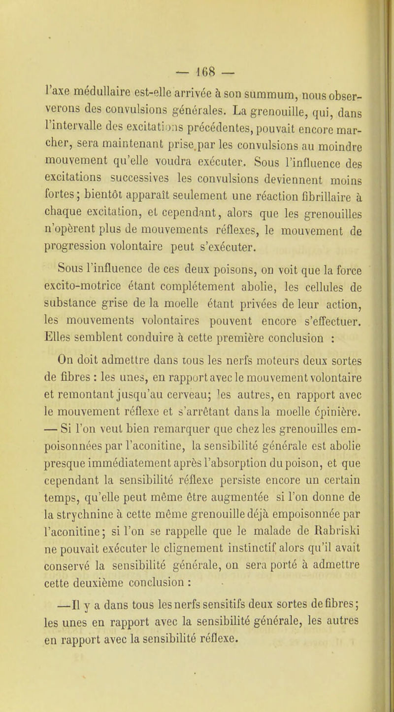 — i()8 — l'axe médullaire est-elle arrivée à son summum, nous obser- verons des convulsions générales. La grenouille, qui, dans l'intervalle des excitations précédentes, pouvait encore mar- cher, sera maintenant prise.par les convulsions au moindre mouvement qu'elle voudra exécuter. Sous l'influence des excitations successives les convulsions deviennent moins fortes; bientôt apparaît seulement une réaction fibrillaire à chaque excitation, et cependant, alors que les grenouilles n'opèrent plus de mouvements réflexes, le mouvement de progression volontaire peut s'exécuter. Sous l'influence de ces deux poisons, on voit que la force excito-motrice étant complètement abolie, les cellules de substance grise de la moelle étant privées de leur action, les mouvements volontaires pouvent encore s'effectuer. Elles semblent conduire à cette première conclusion : On doit admettre dans tous les nerfs moteurs deux sortes de fibres : les unes, en rapport avec le mouvement volontaire et remontant jusqu'au cerveau; 'es autres, en rapport avec le mouvement réflexe et s'arrêtant dans la moelle épinière. — Si l'on veut bien remarquer que chez les grenouifles em- poisonnées par l'aconitine, la sensibilité générale est abolie presque immédiatement après l'absorption du poison, et que cependant la sensibilité réflexe persiste encore un certain temps, qu'elle peut même être augmentée si l'on donne de la strychnine à cette même grenouille déjà empoisonnée par l'aconitine; si l'on se rappelle que le malade de Rabriski ne pouvait exécuter le clignement instinctif alors qu'il avait conservé la sensibilité générale, on sera porté à admettre cette deuxième conclusion : —Il y a dans tous les nerfs sensitifs deux sortes défibres; les unes en rapport avec la sensibilité générale, les autres en rapport avec la sensibilité réflexe.