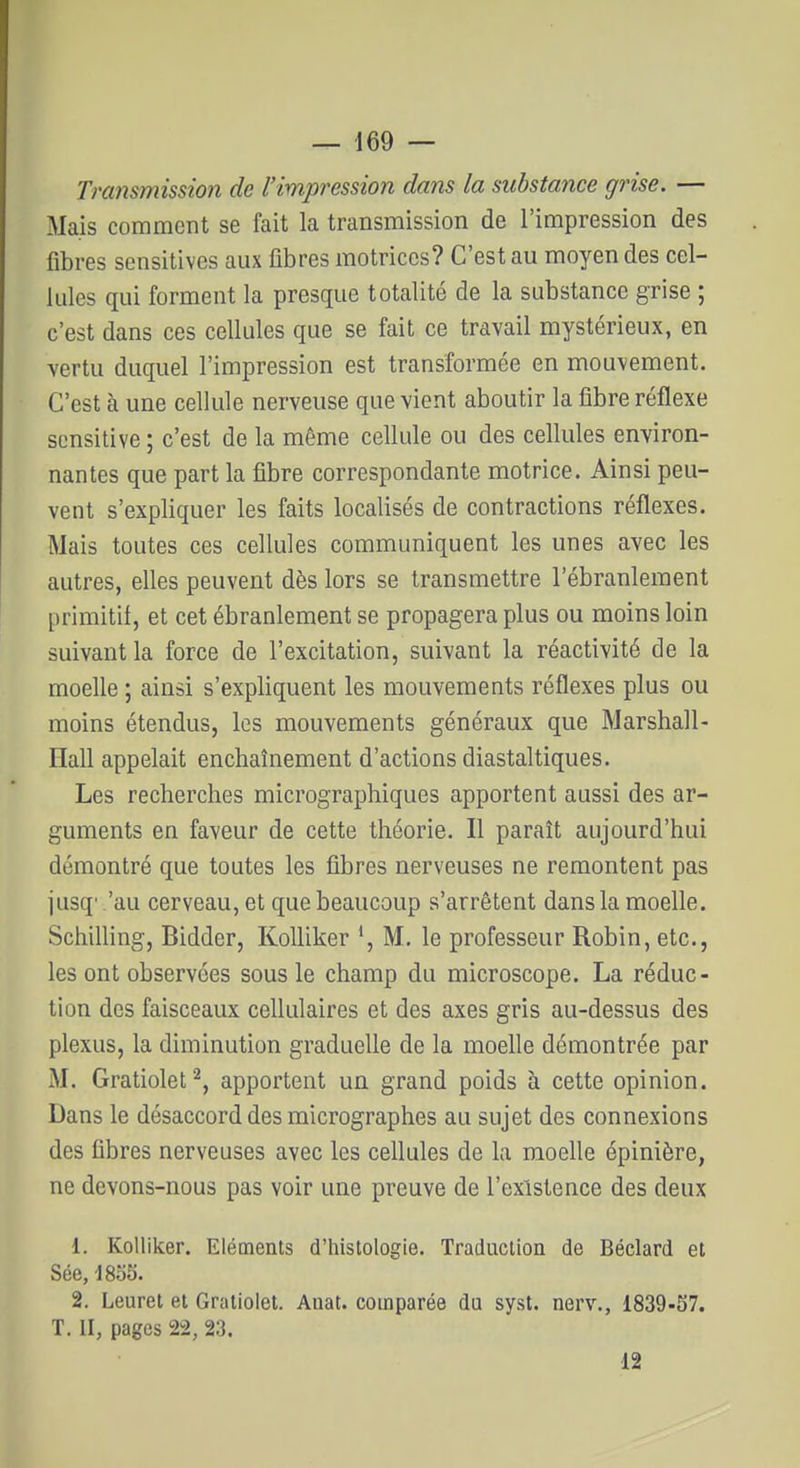 Transmission de l'impression dans la substance grise. — Mais comment se fait la transmission de l'impression des fibres sensitives aux fibres motrices? C'est au moyen des cel- lules qui forment la presque totalité de la substance grise ; c'est dans ces cellules que se fait ce travail mystérieux, en vertu duquel l'impression est transformée en mouvement. C'est à une cellule nerveuse que vient aboutir la fibre réflexe scnsitive ; c'est de la même cellule ou des cellules environ- nantes que part la fibre correspondante motrice. Ainsi peu- vent s'expliquer les faits localisés de contractions réflexes. Mais toutes ces cellules communiquent les unes avec les autres, elles peuvent dès lors se transmettre l'ébranlement primitif, et cet ébranlement se propagera plus ou moins loin suivant la force de l'excitation, suivant la réactivité de la moelle ; ainsi s'expliquent les mouvements réflexes plus ou moins étendus, les mouvements généraux que Marshall- Hall appelait enchaînement d'actions diastaltiques. Les recherches micrographiques apportent aussi des ar- guments en faveur de cette théorie. Il paraît aujourd'hui démontré que toutes les fibres nerveuses ne remontent pas jusq' 'au cerveau, et que beaucoup s'arrêtent dans la moelle. Schilling, Bidder, KoUiker *, M, le professeur Robin, etc., les ont observées sous le champ du microscope. La réduc- tion des faisceaux cellulaires et des axes gris au-dessus des plexus, la diminution graduelle de la moelle démontrée par M. Gratiolet^, apportent un grand poids à cette opinion. Dans le désaccord des micrographes au sujet des connexions des fibres nerveuses avec les cellules de la moelle épinière, ne devons-nous pas voir une preuve de l'existence des deux 1. Kolliker. Eléments d'histologie. Traduction de Béclard et Sée, 1855. 2. Leuret et Graliolet. Anat. comparée du syst. nerv., 1839-57. T. II, pages 22, 23. 12