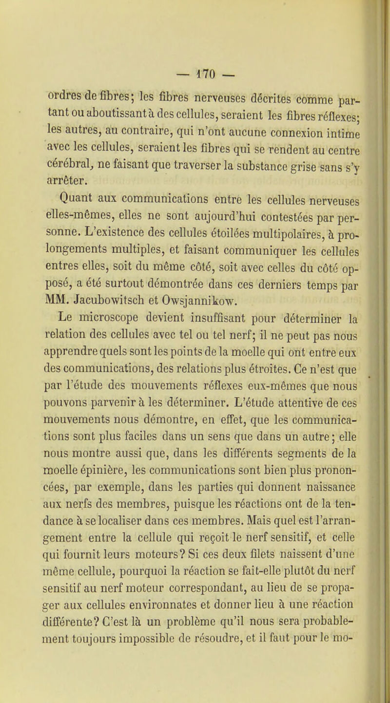 ordres de fibres; les fibres nerveuses décrites comme par- tant ou aboutissant à des cellules, seraient les fibres réflexes; les autres, au contraire, qui n'ont aucune connexion intime avec les cellules, seraient les fibres qui se rendent au centre cérébral, ne faisant que traverser la substance grise sans s'y arrêter. Quant aux communications entre les cellules nerveuses elles-mêmes, elles ne sont aujourd'hui contestées par per- sonne. L'existence des cellules étoilées multipolaires, à pro- longements multiples, et faisant communiquer les cellules entres elles, soit du même côté, soit avec celles du côté op- posé, a été surtout démontrée dans ces derniers temps par MM. Jacubowitsch et Owsjannikow. Le microscope devient insuffisant pour déterminer la relation des cellules avec tel ou tel nerf; il ne peut pas nous apprendre quels sont les points de la moelle qui ont entre eux des communications, des relations plus étroites. Ce n'est que par l'étude des mouvements réflexes eux-mêmes que nous pouvons parvenir à les déterminer. L'étude attentive de ces mouvements nous démontre, en effet, que les communica- tions sont plus faciles dans un sens que dans un autre ; elle nous montre aussi que, dans les difl'érents segments de la moelle épinière, les communications sont bien plus pronon- cées, par exemple, dans les parties qui donnent naissance aux nerfs des membres, puisque les réactions ont de la ten- dance à se localiser dans ces membres. Mais quel est l'arran- gement entre la cellule qui reçoit le nerf sensitif, et celle qui fournit leurs moteurs? Si ces deux filets naissent d'une même cellule, pourquoi la réaction se fait-elle plutôt du nerf sensitif au nerf moteur correspondant, au lieu de se propa- ger aux cellules environnâtes et donner lieu à une réaction différente? C'est là un problème qu'il nous sera probable- ment toujours impossible de résoudre, et il faut pour le nio-