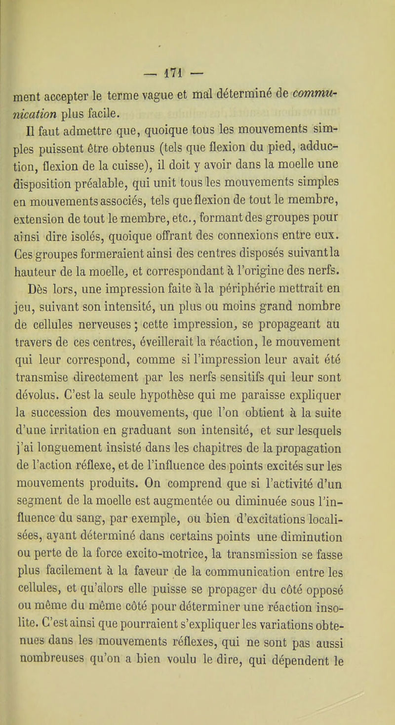 ment accepter le terme vague et mal déterminé de commu- nication plus facile. Il faut admettre que, quoique tous les mouvements sim- ples puissent être obtenus (tels que flexion du pied, adduc- tion, flexion de la cuisse), il doit y avoir dans la moelle une disposition préalable, qui unit tous les mouvements simples en mouvements associés, tels que flexion de tout le membre, extension de tout le membre, etc., formant des groupes pour ainsi dire isolés, quoique offrant des connexions entre eux. Ces groupes formeraient ainsi des centres disposés suivant la hauteur de la moelle, et correspondant à l'origine des nerfs. Dès lors, une impression faite à la périphérie mettrait en jeu, suivant son intensité, un plus ou moins grand nombre de cellules nerveuses ; cette impression, se propageant au travers de ces centres, éveillerait la réaction, le mouvement qui leur correspond, comme si l'impression leur avait été transmise directement par les nerfs sensitifs qui leur sont dévolus. C'est la seule hypothèse qui me paraisse expliquer la succession des mouvements, que l'on obtient à la suite d'une irritation en graduant son intensité, et sur lesquels j'ai longuement insisté dans les chapitres de la propagation de l'action réflexe, et de l'influence des points excités sur les mouvements produits. On comprend que si l'activité d'un segment de la moelle est augmentée ou diminuée sous l'in- fluence du sang, par exemple, ou bien d'excitations locali- sées, ayant déterminé dans certains points une diminution ou perte de la force excito-motrice, la transmission se fasse plus facilement à la faveur de la communication entre les cellules, et qu'alors elle puisse se propager du côté opposé ou même du même côté pour déterminer une réaction inso- lite. C'est ainsi que pourraient s'expliquer les variations obte- nues dans les mouvements réflexes, qui ne sont pas aussi nombreuses qu'on a bien voulu le dire, qui dépendent le