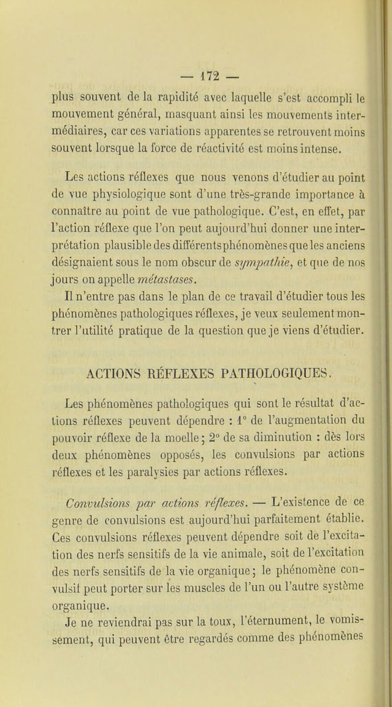 plus souvent de la rapidité avec laquelle s'est accompli le mouvement général, masquant ainsi les mouvements inter- médiaires, car ces variations apparentes se retrouvent moins souvent lorsque la force de réactivité est moins intense. Les actions réflexes que nous venons d'étudier au point de vue physiologique sont d'une très-grande importance à connaître au point de vue pathologique. C'est, en effet, par l'action réflexe que l'on peut aujourd'hui donner une inter- prétation plausible des différents phénomènes que les anciens désignaient sous le nom obscur de sympathie^ et que de nos jours on appelle métastases. Il n'entre pas dans le plan de ce travail d'étudier tous les phénomènes pathologiques réflexes, je veux seulement mon- trer l'utilité pratique de la question que je viens d'étudier. ACTIONS RÉFLEXES PATHOLOGIQUES. Les phénomènes pathologiques qui sont le résultat d'ac- tions réflexes peuvent dépendre : 1° de l'augmentation du pouvoir réflexe de la moelle ; 2° de sa diminution : dès lors deux phénomènes opposés, les convulsions par actions l'éflexes et les paralysies par actions réflexes. Convulsions par admis réflexes. — L'existence de ce genre de convulsions est aujourd'hui parfaitement établie. Ces convulsions réflexes peuvent dépendre soit de l'excita- tion des nerfs sensitifs de la vie animale, soit de l'excitation des nerfs sensitifs de la vie organique ; le phénomène con- vulsil peut porter sur les muscles de l'un ou l'autre système organique. Je ne reviendrai pas sur la toux, l'éternument, le vomis- sement, qui peuvent être regardés comme des phénomènes