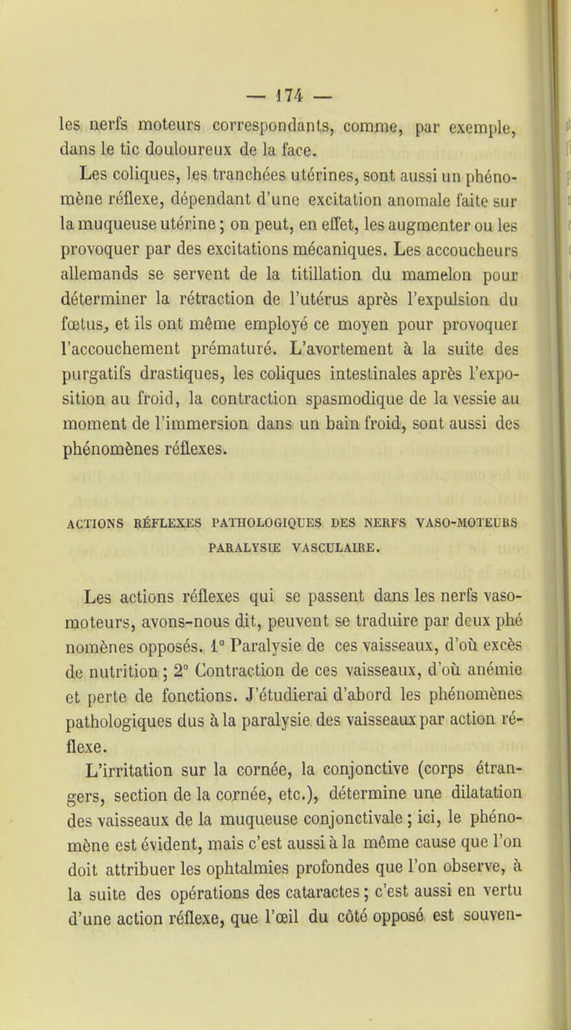 les. nerfs moteurs correspondants, comme, par exemple, dans le tic douloureux de la face. Les coliques, les tranchées utérines, sont aussi un phéno- mène réflexe, dépendant d'une excitation anomale faite sur la muqueuse utérine ; on peut, en effet, les augmenter ou les provoquer par des excitations mécaniques. Les accoucheurs allemands se servent de la titillation du mamelon pour déterminer la rétraction de l'utérus après l'expulsion du fœtuSj et ils ont même employé ce moyen pour provoquer l'accouchement prématuré. L'avortement à la suite des purgatifs drastiques, les coliques intestinales après l'expo- sition au froid, la contraction spasmodique de la vessie au moment de l'immersion dans un bain froid, sont aussi des phénomènes réflexes. ACTIONS RÉFLEXES PATHOLOGIQUES DES NERFS VASO-MOTEURS PARALYSIE VASCULAIRE. Les actions réflexes qui se passent dans les nerfs vaso- moteurs, avons-nous dit, peuvent se traduire par deux phé nomènes opposés. i° Paralysie de ces vaisseaux, d'oii excès de nutrition ; 2° Contraction de ces vaisseaux, d'oii anémie et perte de fonctions. J'étudierai d'abord les phénomènes pathologiques dus à la paralysie des vaisseaux par action ré- flexe. L'irritation sur la cornée, la conjonctive (corps étran- gers, section de la cornée, etc.), détermine une dilatation des vaisseaux de la muqueuse conjonctivale ; ici, le phéno- mène est évident, mais c'est aussi à la môme cause que l'on doit attribuer les ophtalmies profondes que l'on observe, à la suite des opérations des cataractes ; c'est aussi en vertu d'une action réflexe, que l'œil du côté opposé est souven-