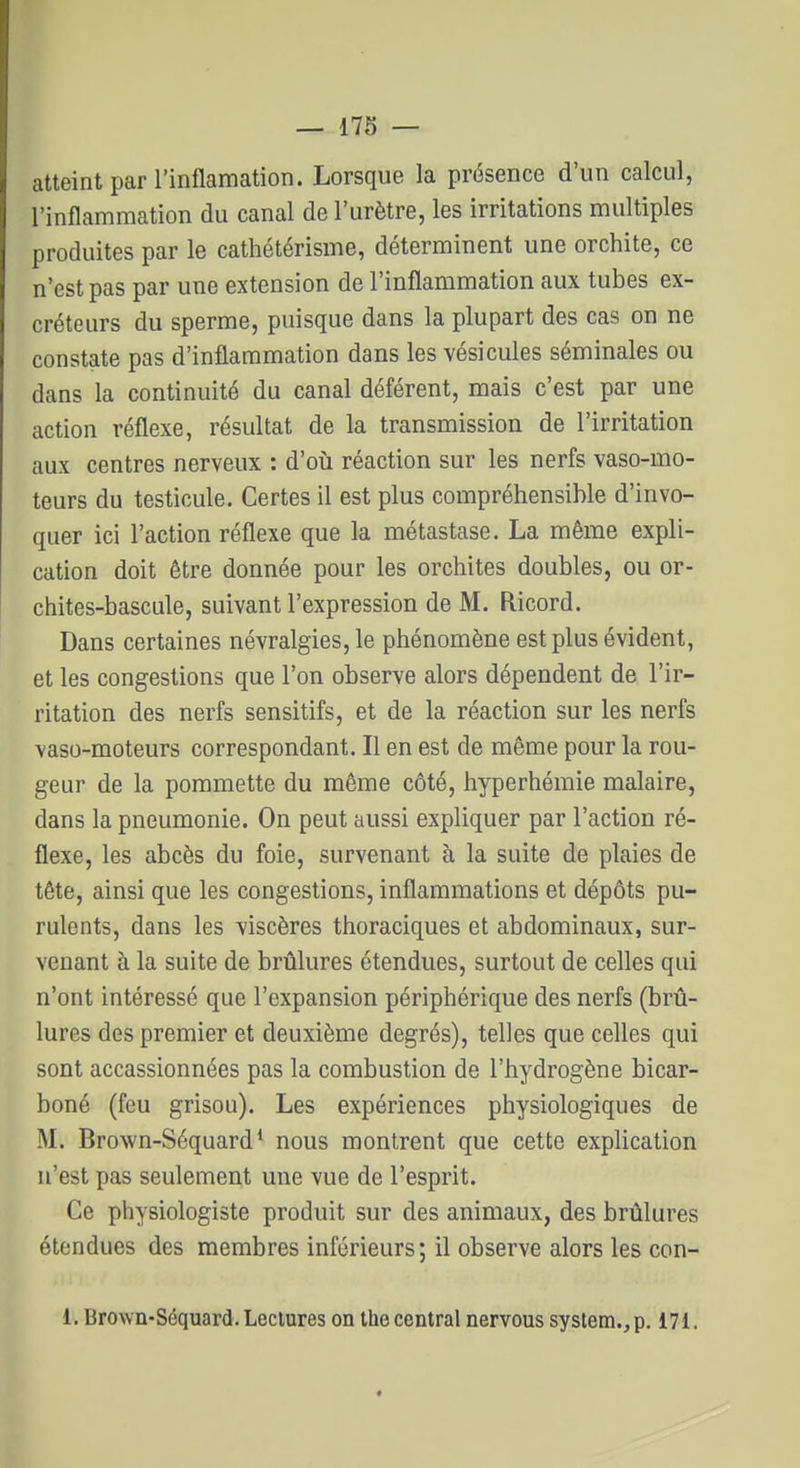 atteint par l'inflamation. Lorsque la présence d'un calcul, l'inflammation du canal de l'urètre, les irritations multiples produites par le cathétérisme, déterminent une orchite, ce n'est pas par une extension de l'inflammation aux tubes ex- créteurs du sperme, puisque dans la plupart des cas on ne constate pas d'inflammation dans les vésicules séminales ou dans la continuité du canal déférent, mais c'est par une action réflexe, résultat de la transmission de l'irritation aux centres nerveux : d'oii réaction sur les nerfs vaso-mo- teurs du testicule. Certes il est plus compréhensible d'invo- quer ici l'action réflexe que la métastase. La même expli- cation doit être donnée pour les orchites doubles, ou or- chites-bascule, suivant l'expression de M. Ricord. Dans certaines névralgies, le phénomène est plus évident, et les congestions que l'on observe alors dépendent de l'ir- ritation des nerfs sensitifs, et de la réaction sur les nerfs vaso-moteurs correspondant. Il en est de même pour la rou- geur de la pommette du même côté, hyperhémie malaire, dans la pneumonie. On peut aussi expliquer par l'action ré- flexe, les abcès du foie, survenant à la suite de plaies de tête, ainsi que les congestions, inflammations et dépôts pu- rulents, dans les viscères thoraciques et abdominaux, sur- venant à la suite de brûlures étendues, surtout de celles qui n'ont intéressé que l'expansion périphérique des nerfs (brû- lures des premier et deuxième degrés), telles que celles qui sont accassionnées pas la combustion de l'hydrogène bicar- boné (feu grisou). Les expériences physiologiques de M. Brown-Séquard* nous montrent que cette explication n'est pas seulement une vue de l'esprit. Ce physiologiste produit sur des animaux, des brûlures étendues des membres inférieurs; il observe alors les con- 1. Brown-Scquard. Lectures on the central nervous System., p. 171.