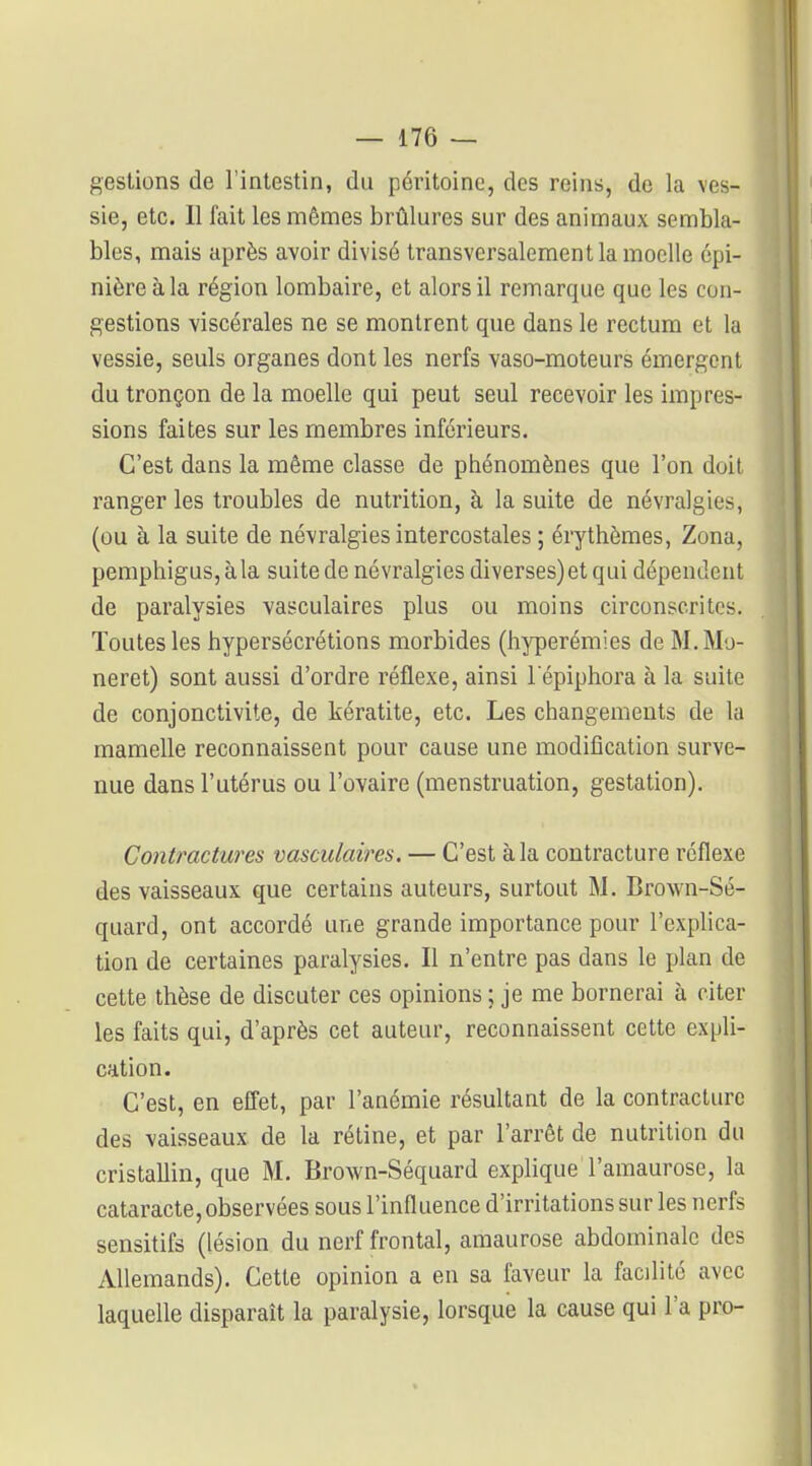 gestions de l'intestin, du péritoine, des reins, de la ves- sie, etc. 11 fait les mêmes brûlures sur des animaux sembla- bles, mais après avoir divisé transversalement la moelle épi- nièreàla région lombaire, et alors il remarque que les con- gestions viscérales ne se montrent que dans le rectum et la vessie, seuls organes dont les nerfs vaso-moteurs émergent du tronçon de la moelle qui peut seul recevoir les impres- sions faites sur les membres inférieurs. C'est dans la même classe de phénomènes que l'on doit ranger les troubles de nutrition, à la suite de névralgies, (ou à la suite de névralgies intercostales ; érythèmes. Zona, pemphigus, àla suite de névralgies diverses) et qui dépendent de paralysies vasculaires plus ou moins circonscrites. Toutes les hypersécrétions morbides (hyperémies de M.Mo- neret) sont aussi d'ordre réflexe, ainsi l'épiphora à la suite de conjonctivite, de kératite, etc. Les changements de la mamelle reconnaissent pour cause une modification surve- nue dans l'utérus ou l'ovaire (menstruation, gestation). Contractures vasculaires. — C'est àla contracture réflexe des vaisseaux que certains auteurs, surtout M. Bro\vn-Sé- quard, ont accordé une grande importance pour l'explica- tion de certaines paralysies. Il n'entre pas dans le plan de cette thèse de discuter ces opinions ; je me bornerai à citer les faits qui, d'après cet auteur, reconnaissent cette expli- cation. C'est, en effet, par l'anémie résultant de la contracture des vaisseaux de la rétine, et par l'arrêt de nutrition du cristallin, que M. Brown-Séquard explique l'amaurose, la cataracte, observées sous l'influence d'irritations sur les nerfs sensitifs (lésion du nerf frontal, amaurose abdominale des Allemands). Cette opinion a en sa laveur la facilité avec laquelle disparaît la paralysie, lorsque la cause qui l'a pro-