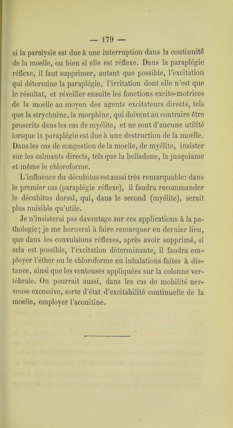 si la paralysie est due à une interruption dans la continuité de la moelle, ou bien si elle est réflexe. Dans la paraplégie réflexe, il faut supprimer, autant que possible, Texcitation qui détermine la paraplégie, l'irritation dont elle n'est que le résultat, et réveiller ensuite les fonctions excito-motrices de la moelle au moyen des agents excitateurs directs, tels que la strychnine, la morphine, qui doivent au contraire être proscrits dans les cas de myélite, et ne sont d'aucune utilité lorsque la paraplégie est due à une destruction de la moelle. Dans les cas de congestion delà moelle, de myélite, insister sur les calmants directs, tels que la belladone, la jusquiame et même le chloroforme. L'influence du décubitus est aussi très-remarquable: dans le premier cas (paraplégie réflexe), il faudra recommander le décubitus dorsal, qui, dans le second (myélite), serait plus nuisible qu'utile. Je n'insisterai pas davantage sur ces applications à la pa- thologie; je me bornerai à faire remarquer en dernier lieu, que dans les convulsions réflexes, après avoir supprimé, si cela est possible, l'excitation déterminante, il faudra em- ployer l'éther ou le chloroforme en inhalations faites à dis- tance, ainsi que les ventouses appliquées sur la colonne ver- tébrale. On pourrait aussi, dans les cas de mobilité ner- veuse excessive, sorte d'état d'excitabilité continuelle de la moelle, employer l'aconitlne.