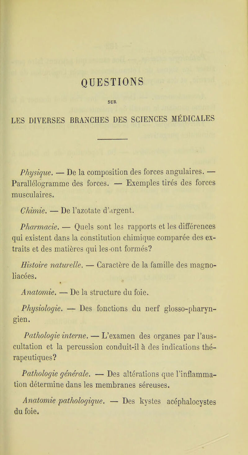 QUESTIONS SDR LES DIVERSES BRANCHES DES SCIENCES MÉDICALES Physique. — De la composition des forces angulaires. — Parallélogramme des forces. — Exemples tirés des forces musculaires. Chimie. — De l'azotate d'.irgent. Pharmacie. — Quels sont les rapports et les différences qui existent dans la constitution chimique comparée des ex- traits et des matières qui les-ont formés? Histoire naturelle. — Caractère de la famille des magno- liacées. ■ Anatomie. — De la structure du foie. Physiologie. — Des fonctions du nerf glosso-pharyn- gien. Pathologie interne. — L'examen des organes par l'aus- cultation et la percussion conduit-il à des indications thé- rapeutiques? Pathologie générale. — Des altérations que l'inflamma- tion détermine dans les membranes séreuses. Anatomie pathologique. — Des kystes acéphalocystes du foie.