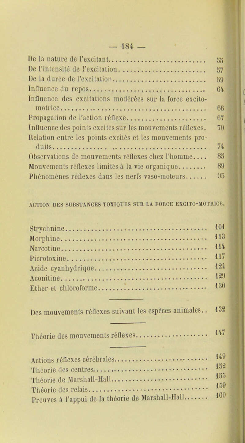 De la nature de l'excitant 5S De l'inlonsité de l'excitation S7 De la durée de l'excitation 59 Influence du repos 64 Influence des excitations modérées sur la force excito- motrice 06 Propagation de l'action réflexe 07 Iniluence des poinis excités sur les mouvements réflexes. 70 Relation entre les points excités et les mouvements pro- duits 74 Observations de mouvements réflexes chez l'homme 8S Mouvements l'éflexes limités à la vie organique 89 Phénomènes réflexes dans les nerfs vaso-moteurs % ACTION DES SUBSTANCES TOXIQUES SUR LA FORCE EXCITO-MOTRICE. Strychnine 101 Morphine Narcotine 11'* Picrotoxine Acide cyanhydrique 12^ Aconitine 1^^ Ether et chloroforme '. 1^0 Des mouvements réflexes suivant les espèces animales.. 132 Théorie des mouvements réflexes 1^^ Actions réflexes cérébrales l^'^ Théorie des centres Théorie de Marshall-Hall Théorie des relais Preuves à l'appui de la théorie de Marshall-Hall ICO