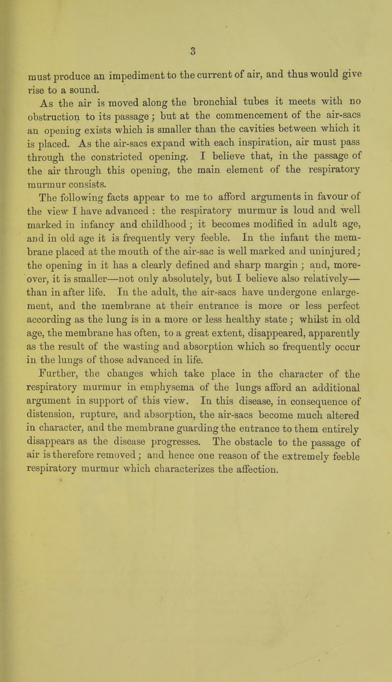 must produce an impedimeut to the current of air, and thus would give rise to a sound. As the air is moved along the bronchial tubes it meets with no obstruction to its passage; but at the commencement of the air-sacs an opening exists which is smaller than the cavities between which it is placed. As the air-sacs expand with each inspiration, air must pass through the constricted opening. I believe that, in the passage of the air through this opening, the main element of the respiratory murmur consists. The following facts appear to me to afford arguments in favour of the view I have advanced : the respiratory murmur is loud and well marked in infancy and childhood j it becomes modified in adult age, and in old age it is frequently veiy feeble. In the infant the mem- brane placed at the mouth of tlie air-sac is well marked and uninjured; the opening in it has a clearly defined and sharp margin ; and, more- over, it is smaller—not only absolutely, but I believe also relatively— than in after life. In the adult, the air-sacs have undergone enlarge- ment, and the membrane at their entrance is more or less perfect according as the lung is in a more or less healthy state; whilst in old age, the membrane has often, to a great extent, disappeared, apparently as the result of the wasting and absorption which so frequently occur in the lungs of those advanced in life. Further, the changes which take place in the chai'acter of the respiratory murmur in emphysema of the lungs afford an additional argument in support of this view. In this disease, in consequence of distension, rupture, and absorption, the air-sacs become much altered in character, and the membrane guarding the entrance to them entirely disappears as the disease progresses. The obstacle to the passage of air is therefore removed ; and hence one reason of the extremely feeble respiratory murmur which characterizes the affection.