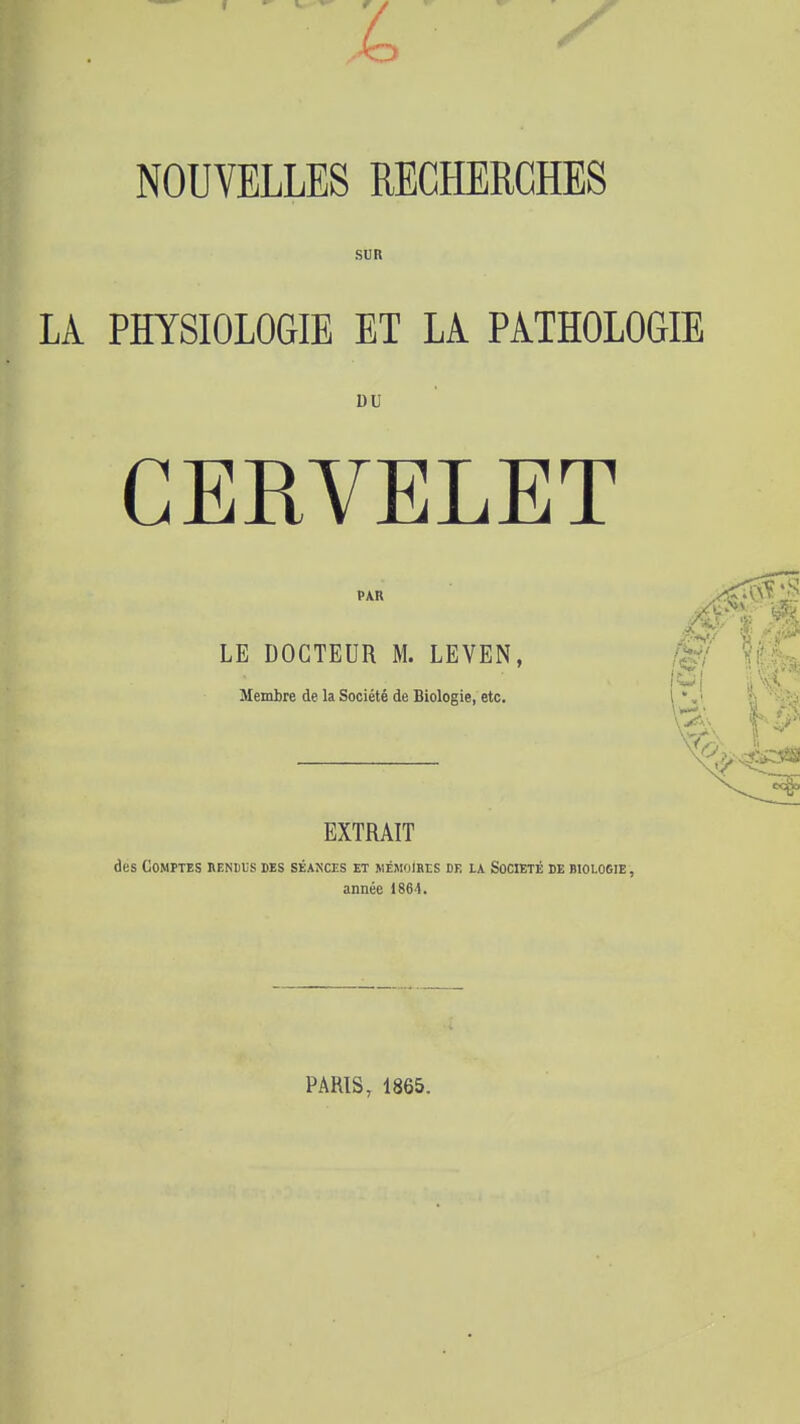 NOUVELLES RECHERCHES SUR LA PHYSIOLOGIE ET LA PATHOLOGIE DU CERVELET PAR LE DOCTEUR M. LEVEN, Membre de la Société de Biologie, etc. EXTRAIT des COMÏTES RENUfS DES SÉAf;CES ET MÉMOIHES DE lA SOCIETE DE BI0L06IE , année 186-1. PARIS, 1865.