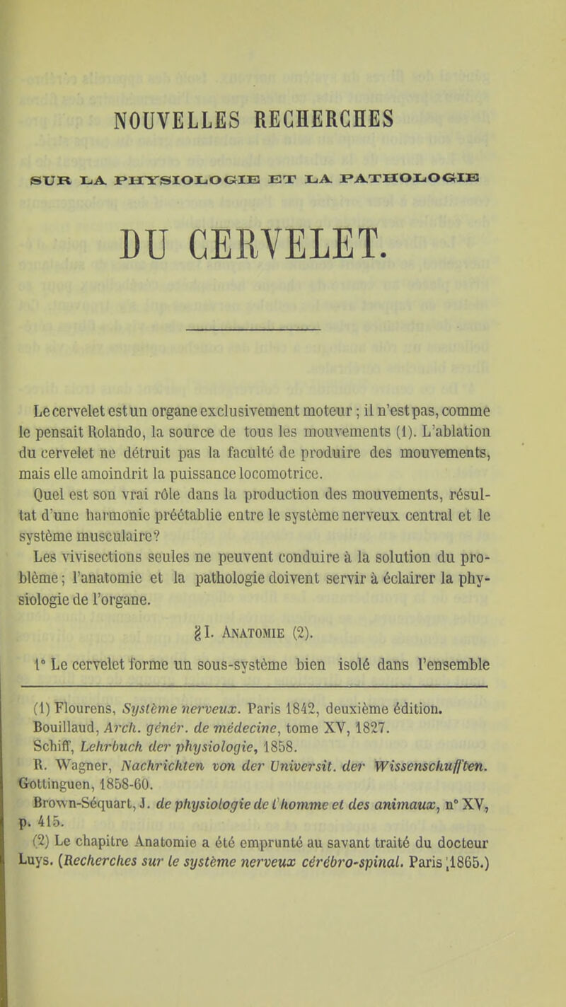 SUR LA. jPXIYSIOLOGilE ET LA I'A.XHOLOGIE Le cervelet est un organe exclusivement moteur ; il n'est pas, comme le pensait Rolande, la source de tous les mouvements (1). L'ablation du cervelet ne détruit pas la faculté de produire des mouvements, mais elle amoindrit la puissance locomotrice. Quel est son vrai rôle dans la production des mouvements, résul- tat d'une harmonie préétablie entre le système nerveux central et le système musculaire? Les vivisections seules ne peuvent conduire à la solution du pro- blème ; l'anatomie et la pathologie doivent servir à éclairer la phy- siologie de l'organe. 1° Le cervelet forme un sous-système bien isolé dans l'ensemble (1) Flourens, Système nerveux. Paris 1842, deuxième édition. Bouillaud, Arcli. gênér. de médecine^ tome XV, 1827. Schiff, Lehrbuch dcr physiologie, 1858. R. Wagner, Nachrichten von der Universit. der Wisscnschufften. Crollinguen, 1858-60. Brown-Séquart, J. de physiologie de Chomme et des animaux, n° XV, p. 415. (2) Le chapitre Anatomie a été emprunté au savant traité du docteur Luys. {Recherches sur le système nerveux cérébro-spinal. Paris ;1865.) gL Anatomie (2).