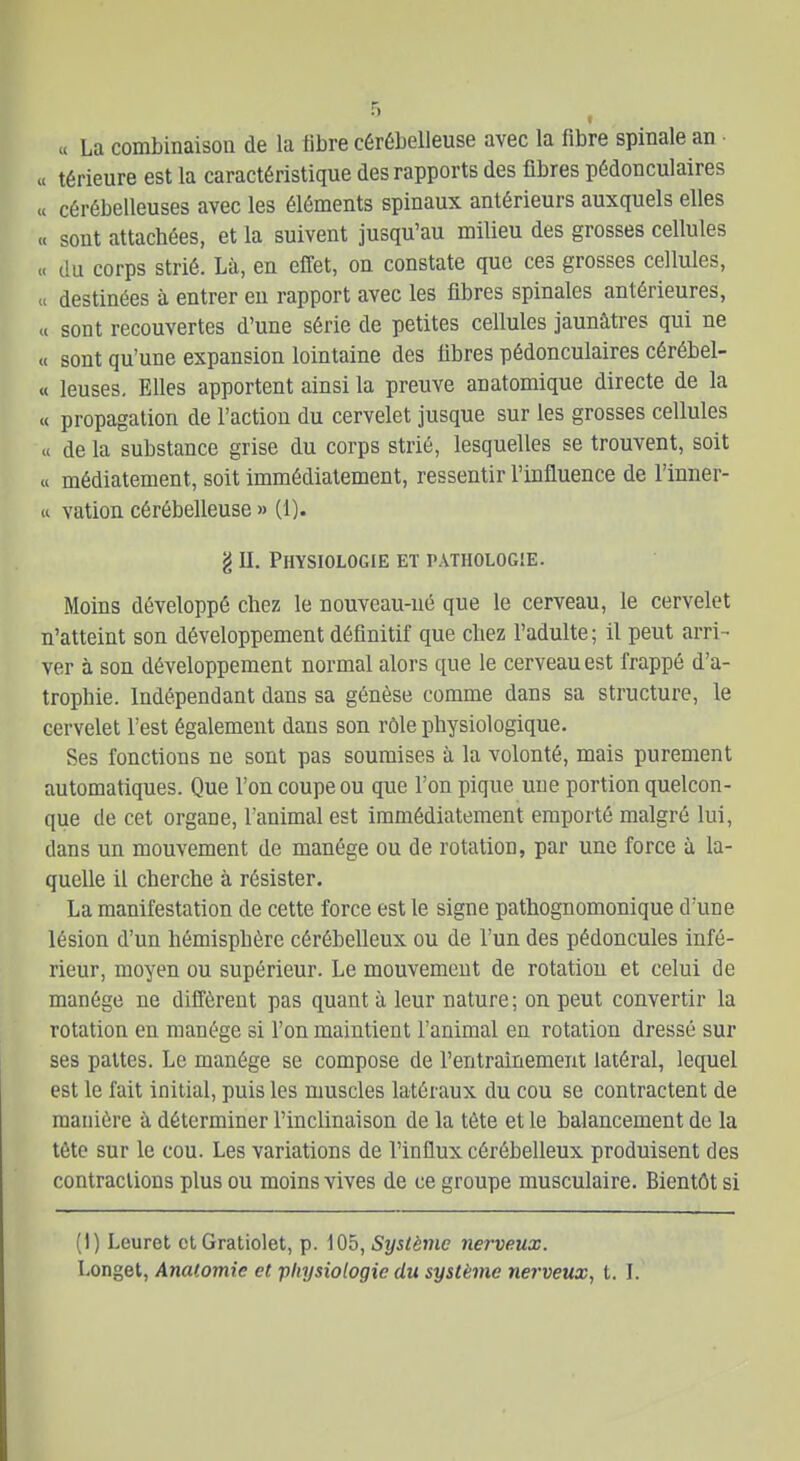 « La combinaison de la libre cérébelleuse avec la fibre spinale an .1 térieure est la caractéristique des rapports des fibres pédonculaires « cérébelleuses avec les éléments spinaux antérieurs auxquels elles « sont attachées, et la suivent jusqu'au milieu des grosses cellules « du corps strié. Là, en effet, on constate que ces grosses cellules, « destinées à entrer eu rapport avec les fibres spinales antérieures, « sont recouvertes d'une série de petites cellules jaunâtres qui ne « sont qu'une expansion lointaine des fibres pédonculaires cérébel- « leuses. Elles apportent ainsi la preuve anatomique directe de la « propagation de l'action du cervelet jusque sur les grosses cellules « de la substance grise du corps strié, lesquelles se trouvent, soit « médiatement, soit immédiatement, ressentir l'influence de l'inner- « vation cérébelleuse » (1). g II. Physiologie et pathologie. Moins développé chez le nouveau-né que le cerveau, le cervelet n'atteint son développement définitif que chez l'adulte; il peut arri- ver à son développement normal alors que le cerveau est frappé d'a- trophie. Indépendant dans sa génèse comme dans sa structure, le cervelet l'est également dans son rôle physiologique. Ses fonctions ne sont pas soumises à la volonté, mais purement automatiques. Que l'on coupe ou que l'on pique une portion quelcon- que de cet organe, l'animal est immédiatement emporté malgré lui, dans un mouvement de manège ou de rotation, par une force à la- quelle il cherche à résister. La manifestation de cette force est le signe pathognomonique d'une lésion d'un hémisphère cérébelleux ou de l'un des pédoncules infé- rieur, moyen ou supérieur. Le mouvement de rotation et celui de manège ne diffèrent pas quant à leur nature; on peut convertir la rotation en manège si l'on maintient l'animal en rotation dressé sur ses pattes. Le manège se compose de l'entraînement latéral, lequel est le fait initial, puis les muscles latéraux du cou se contractent de manière à déterminer l'inclinaison de la tète et le balancement de la tête sur le cou. Les variations de l'influx cérébelleux produisent des contractions plus ou moins vives de ce groupe musculaire. Bientôt si (I) Leuret ctGratiolet, p. iOb, Système nerveux. Longet, Analomie et physiologie du système nerveux^ t. I.