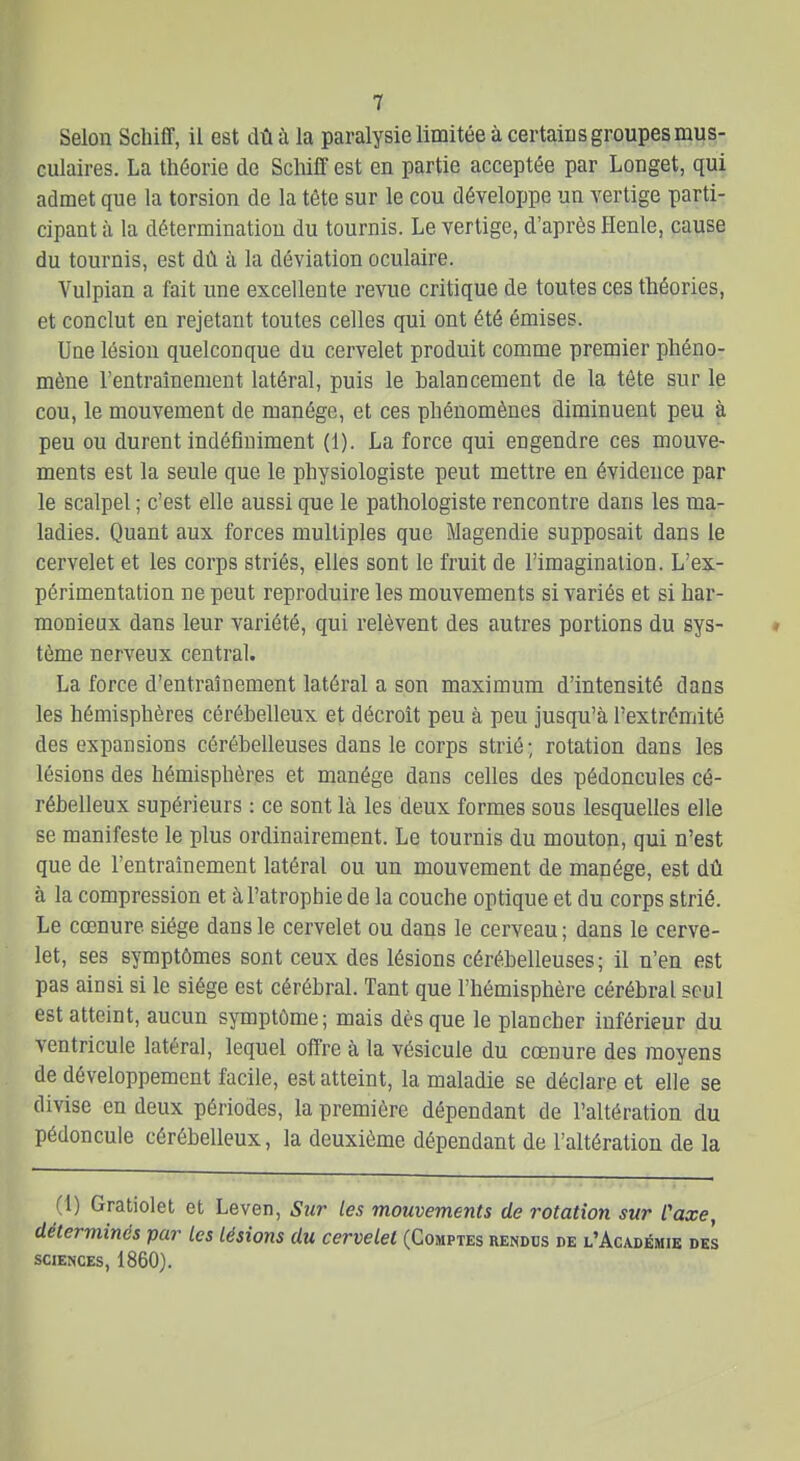 Selon Scliiff, il est dû à la paralysie limitée à certains groupes mus- culaires. La théorie de Schiff est en partie acceptée par Longet, qui admet que la torsion de la tête sur le cou développe un vertige parti- cipant à la détermination du tournis. Le vertige, d'après Henle, cause du tournis, est dû à la déviation oculaire. Vulpian a fait une excellente revue critique de toutes ces théories, et conclut en rejetant toutes celles qui ont été émises. Uoe lésion quelconque du cervelet produit comme premier phéno- mène l'entraînement latéral, puis le balancement de la tête sur le cou, le mouvement de manège, et ces phénomènes diminuent peu à peu ou durent indéfiniment (1). La force qui engendre ces mouve- ments est la seule que le physiologiste peut mettre en évidence par le scalpel ; c'est elle aussi que le pathologiste rencontre dans les ma- ladies. Quant aux forces multiples que Magendie supposait dans le cervelet et les corps striés, elles sont le fruit de l'imagination. L'ex- périmentation ne peut reproduire les mouvements si variés et si har- monieux dans leur variété, qui relèvent des autres portions du sys- tème nerveux central. La force d'entraînement latéral a son maximum d'intensité dans les hémisphères cérébelleux et décroît peu à peu jusqu'à l'extrémité des expansions cérébelleuses dans le corps strié; rotation dans les lésions des hémisphères et manège dans celles des pédoncules cé- rébelleux supérieurs : ce sont là les deux formes sous lesquelles elle se manifeste le plus ordinairement. Le tournis du mouton, qui n'est que de l'entraînement latéral ou un mouvement de manège, est dû à la compression et à l'atrophie de la couche optique et du corps strié. Le cœnure siège dans le cervelet ou dans le cerveau; dans le cerve- let, ses symptômes sont ceux des lésions cérébelleuses; il n'en est pas ainsi si le siège est cérébral. Tant que l'hémisphère cérébral seul est atteint, aucun symptôme; mais dès que le plancher inférieur du ventricule latéral, lequel offre à la vésicule du cœnure des moyens de développement facile, est atteint, la maladie se déclare et elle se divise en deux périodes, la première dépendant de l'altération du pédoncule cérébelleux, la deuxième dépendant de l'altération de la (1) Gratiolet et Leven, Sur les mouvements de rotation sur Caxe, déterminés par Les lésions du cervelet (Comptes rendus de l'Académie des SCIENCES, 1860).