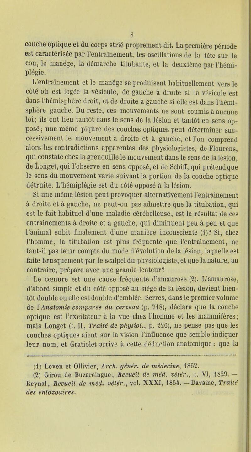 couche optique et du corps strié proprement dit. La première période est caractérisée par l'entraînement, les oscillations do la tête sur le cou, le manège, la démarche titubante, et la deuxième par l'hémi- plégie. L'entraînement et le manège se produisent habituellement vers le côté où est logée la vésicule, de gauche à droite si la vésicule est dans l'hémisphère droit, et de droite à gauche si elle est dans l'hémi- sphère gauche. Du reste, ces mouvements ne sont soumis à aucune loi; ils ont lieu tantôt dans le sens de la lésion et tantôt en sens op- posé ; une même piqûre des couches optiques peut déterminer suc- cessivement le mouvement à droite et à gauche, et l'on comprend alors les contradictions apparentes des physiologistes, de Flourens, qui constate chez la grenouille le mouvement dans le sens de la lésion, de Longet,qui l'observe en sens opposé, et de SchiÊF, qui prétend que le sens du mouvement varie suivant la portion de la couche optique détruite. L'hémiplégie est du côté opposé à la lésion. Si une même lésion peut provoquer alternativement l'entraînement à droite et à gauche, ne peut-on pas admettre que la titubation, qui est le fait habituel d'une maladie cérébelleuse, est le résultat de ces entraînements à droite et à gauche, qui diminuent peu à peu et que l'animal subit finalement d'une manière inconsciente (1)? Si, chez l'homme, la titubation est plus fréquente que l'entraînement, ne faut-il pas tenir compte du mode d'évolution de la lésion, laquelle est faite brusquement par le scalpel du physiologiste, et que la nature, au contraire, prépare avec une grande lenteur? Le ccenure est une cause fréquente d'amaurose (2). L'amaurose, d'abord simple et du côté opposé au siège de la lésion, devient bien- tôt double ou elle est double d'emblée. Serres, dans le premier volume de VAnatomie comparée du cerveau (p. 718), déclare que la couche optique est l'excitateur à la vue chez l'homme et les mammifères; mais Longet (t. Il, Traité de physiol., p. 226), ne pense pas que les couches optiques aient sur la vision l'influence que semble indiquer leur nom, et Gratiolet arrive à cette déduction anatomique : que la (1) Leven et Ollivier, Arch. génér. de médecine, 1862. (2) Girou de Buzareingue, Recueil de méd. vétér., t. VI, 1829. — Reynal, Recueil de méd. vétér., vol. XXXI, 1854. — Davaine, Traiié des entozouires.