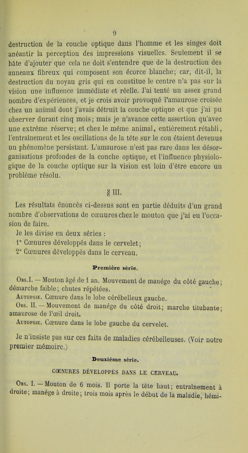 destruction de la couche optique dans l'homme et les singes doit anéantir la perception des impressions visuelles. Seulement il se hâte d'ajouter que cela ne doit s'entendre que de la destruction des anneaux fibreux qui composent son écorce blanche; car, dit-il, la destruction du noyau gris qui en constitue le centre n'a pas sur la vision une influence immédiate et réelle. J'ai tenté un assez grand nombre d'expériences, et je crois avoir provoqué l'amaurose croisée chez un animal dont j'avais détruit la couche optique et que j'ai pu observer durant cinq mois; mais je n'avance cette assertion qu'avec une extrême réserve; et chez le même animal, entièrement rétabli, l'entraînement et les oscillations de la tête sur le cou étaient devenus un phénomène persistant. L'amaurose n'est pas rare dans les désor- ganisations profondes de la couche optique, et l'influence physiolo- gique de la couche optique sur la vision est loin d'être encore un problème résolu. 'i m. Les résultats énoncés ci-dessus sont en partie déduits d'un grand nombre d'observations de cœnures chez le mouton que j'ai eu l'occa- sion de faire. Je les divise en deux séries : 1° Cœnures développés dans le cervelet; 2° Gcenures développés dans le cerveau. Première série. Obs.I. — Mouton âgé de 1 an. Mouvement de manège du côté gauche ; démarche faible ; chutes répétées. Adtopsie. Cœnure dans le lobe cérébelleux gauche. Obs. II. —Mouvement de manège du côté droit; marche titubante- amaurose de l'œil droit. ' Autopsie. Cœnure dans le lobe gauche du cervelet. Je n'insiste pas sur ces faits de maladies cérébelleuses. (Voir notre premier mémoire.) Deuxième série. CÛENURES DÉVELOPPÉS DANS LE CERVEAU. Obs. I.-Mouton de 6 mois. Il porte la tête haut; entraînement à droite; manège à droite; trois mois après le début de la maladie, hémi-