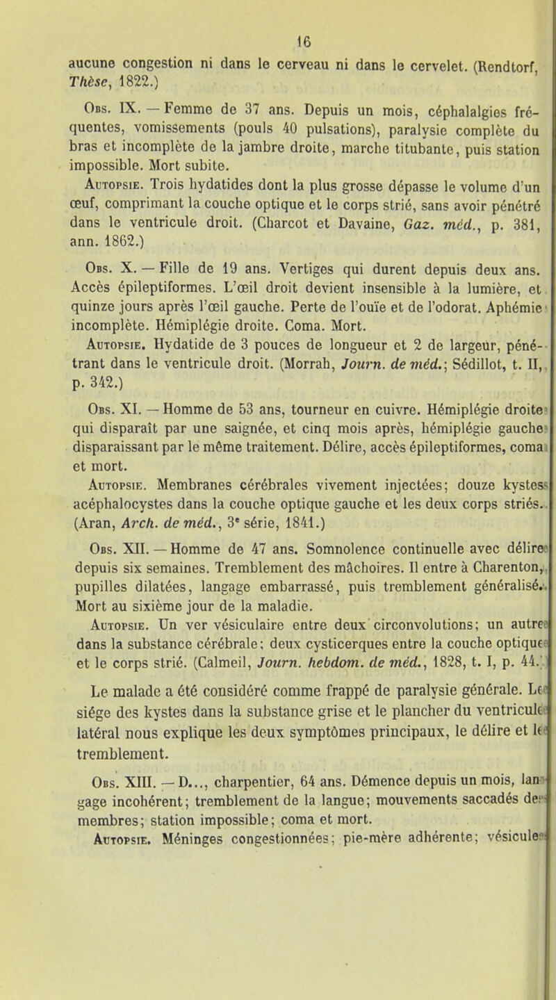 aucune congestion ni dans le cerveau ni dans le cervelet. (Rendtorf Thèse, 1822.) Obs. IX.—Femme de 37 ans. Depuis un mois, céphalalgies fré- quentes, vomissements (pouls 40 pulsations), paralysie complète du bras et incomplète de la jambre droite, marche titubante, puis station impossible. Mort subite. Autopsie. Trois hydatides dont la plus grosse dépasse le volume d'un œuf, comprimant la couche optique et le corps strié, sans avoir pénétré dans le ventricule droit. (Charcot et Davaine, Gaz. méd., p. 381, ann. 1862.) Obs. X. — Fille de 19 ans. Vertiges qui durent depuis deux ans. Accès épileptiformes. L'œil droit devient insensible à la lumière, et quinze jours après l'œil gauche. Perte de l'ouïe et de l'odorat. Aphémic incomplète. Hémiplégie droite. Coma. Mort. Autopsie. Hydatide de 3 pouces de longueur et 2 de largeur, péné-- trant dans le ventricule droit. (Morrah, Journ. de méd.; Sédillot, t. II, p. 342.) Obs. XI. — Homme de 53 ans, tourneur en cuivre. Hémiplégie droite' qui disparaît par une saignée, et cinq mois après, hémiplégie gauche? disparaissant par le même traitement. Délire, accès épileptiformes, comai et mort. Autopsie. Membranes cérébrales vivement injectées; douze kystes? acéphalocystes dans la couche optique gauche et les deux corps striés. (Aran, Arc/i. de méd., 3' série, 1841.) Obs. XII. — Homme de 47 ans. Somnolence continuelle avec délire? depuis six semaines. Tremblement des mâchoires. Il entre à Charentouy, pupilles dilatées, langage embarrassé, puis tremblement généralisé.'. Mort au sixième jour de la maladie. Autopsie. Un ver vésiculaire entre deux circonvolutions; un autree dans la substance cérébrale; deux cysticerques entre la couche optiquee et le corps strié. (Calmeil, Journ. hebdom. de méd., 1828, 1. 1, p. 44.' ) Le malade a été considéré comme frappé de paralysie générale. Lcc siège des kystes dans la substance grise et le plancher du ventricultf latéral nous explique les deux symptômes principaux, le délire et la tremblement. Obs. XIII. — D..., charpentier, 64 ans. Démence depuis un mois, ian^v gage incohérent; tremblement de la langue; mouvements saccadés de.: membres ; station impossible ; coma et mort. Autopsie. Méninges congestionnées; pie-mère adhérente; vésicule»