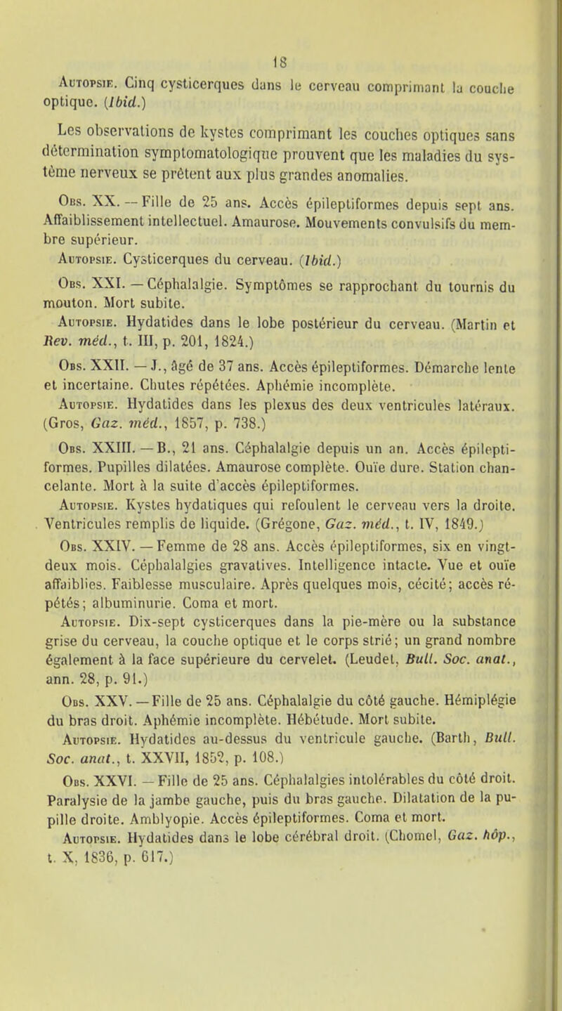 Autopsie. Cinq cysticerques duns le cerveau comprimant la couche optique. [Ibid.) Les observations de kystes comprimant les couches optiques sans détermination symptomatologiqne prouvent que les maladies du sys- tème nerveux se prêtent aux plus grandes anomalies. Obs. XX. — Fille de 25 ans. Accès épilepliformes depuis sept ans. Affaiblissement intellectuel. Amaurose. Mouvements convulsifs du mem- bre supérieur. Autopsie. Cysticerques du cerveau. (Ibid.) Ods. XXI. — Céphalalgie. Symptômes se rapprochant du tournis du mouton. Mort subite. Autopsie. Hydatides dans le lobe postérieur du cerveau. (Martin cl liev. méd., t. III, p. 201, 1824.) Obs. XXII. — J., flgé de 37 ans. Accès épilepliformes. Démarche lente et incertaine. Chutes répétées. Aphémie incomplète. Autopsie. Hydatides dans les plexus des deux ventricules latéraux. (Gros, Gaz. méd., 1857, p. 738.) Obs. XXIII.— B., 21 ans. Céphalalgie depuis un an. Accès épilepli- formes. Pupilles dilatées. Amaurose complète. Ouïe dure. Station chan- celante. Mort à la suite d'accès épilepliformes. Autopsie. Kystes hydatiques qui refoulent le cerveau vers la droite. A'^enlricules remplis de liquide. (Grégone, Gaz. méd., t. IV, 1849.) Obs. XXIV. — Femme de 28 ans. Accès épilepliformes, six en vingt- deux mois. Céphalalgies gravalives. Intelligence intacte. Vue et ouïe affaiblies. Faiblesse musculaire. Après quelques mois, cécité; accès ré- pétés; albuminurie. Coma et mort. Autopsie. Dix-sept cysticerques dans la pie-mère ou la substance grise du cerveau, la couche optique et le corps strié; un grand nombre également à la face supérieure du cervelet. (Leudel, Bull. Soc. anal., ann. 28, p. 91.) Ods. XXV.— Fille de 25 ans. Céphalalgie du côté gauche. Hémiplégie du bras droit. Aphémie incomplète. Hébétude. Mort subite. Autopsie. Hydatides au-dessus du ventricule gauche. (Barth, Bull. Soc. anat., t. XXVII, 1852, p. 108.) Obs. XXVI. - Fille de 25 ans. Céphalalgies intolérables du côté droit. Paralysie de la jambe gauche, puis du bras gauche. Dilatation de la pu- pille droite. Amblyopie. Accès épilepliformes. Coma et mort. Autopsie. Hydatides dans le lobe cérébral droit. (Chomel, Gaz. hôp., t. X, 1836, p. G17.)