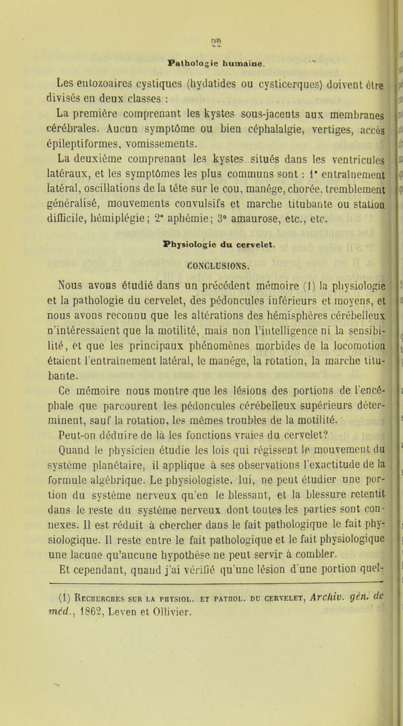 Vatbologie humaine. Les eulozoaircs cystiqucs (hydatides ou cyslicorquos) doivent èire divisés en deux classes : La première comprenant les kystes sous-jacents aux membranes cérébrales. Aucun symptôme ou bien céphalalgie, vertiges, accès épileptiformes, vomissements. • j La deuxième comprenant les kystes situés dans les ventricules ! latéraux, et les symptômes les plus communs sont : 1* entraînement ' latéral, oscillations de la téte sur le cou, manège, choréc. tremblement généralisé, mouvements convulsifs et marche titubante ou stalioa difliciie, hémiplégie; 2° aphémie; 3° amaurose, etc., etc. Physiologie du cervelet. CONCLUSIONS. Nous avons étudié dans un précédent mémoire (1) la physiologie ; et la pathologie du cervelet, des pédoncules inférieurs et moyens, et ! nous avons reconnu que les altérations des hémisphères cérébelleux j n'intéressaient que la motilité, mais non riiiteliigence ni la sensibi- j lité, et que les principaux phénomènes morbides de la locomotioa j étaient l'entraînement latéral, le manège, la rotation, la marche tilu- j ban te. Ce mémoire nous montre que les lésions des portions de l'encé- phale que parcourent les pédoncules cérébelleux supérieurs déter- minent, sauf la rotation, les mêmes troubles de la motilité. Peut-on déduire de là les fonctions vraies du cervelet? Quand le physicien étudie les lois qui régissent le mouvement du j système planétaire, il applique à ses observations l'exactitude de la ! formule algébrique. Le physiologiste, lui, ne peut étudier une por- ] lion du système nerveux qu'en le blessant, et la blessure retentit j dans le reste du système nerveux dont toutes les parties sont con- j iiexes. Il est réduit à chercher dans le fait pathologique le fait phy- j siologique. Il reste entre le fait pathologique et le fait physiologique j une lacune qu'aucune hypothèse ne peut servir à combler. ■ Et cependant, quand j'ai vèi ilié qu'une lésion d'une portion quel- (1) ReCHERCDES sur la PnYSlOL. ET PATDOL. DU CERVELET, ArClliv. gCli, dc méd., 1862, Leven et Oiiivicr.