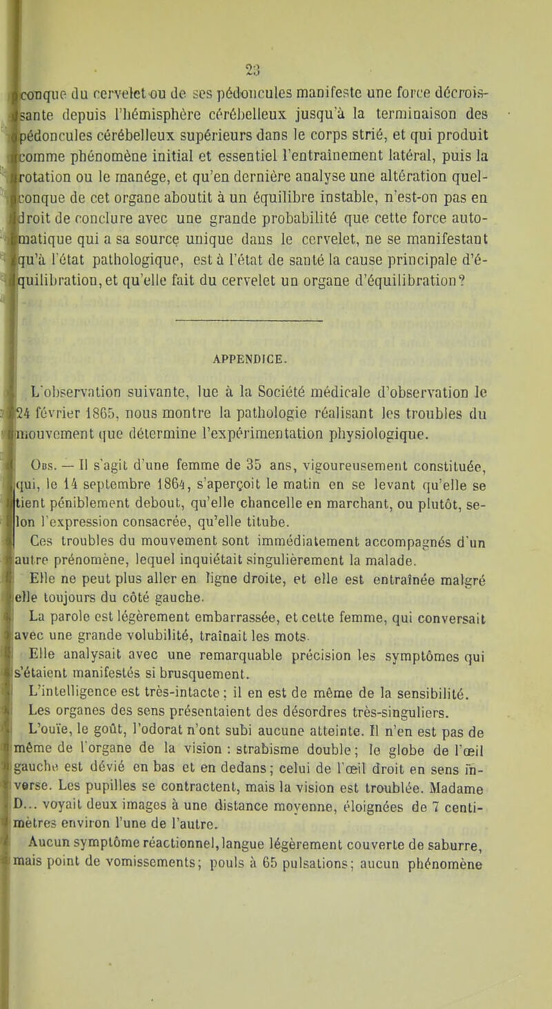 quo. du cervelet ou de ses pédoncules manifeste une force décrois- ante depuis l'Iiémisphùre cérébelleux jusqu'à la terminaison des édoncules cérébelleux supérieurs dans le corps strié, et qui produit omme phénomèae initial et essentiel lentraînement latéral, puis la otation ou le manège, et qu'en dernière analyse une altération quel- onque de cet organe aboutit à un équilibre instable, n'est-on pas en roit de conclure avec une grande probabilité que cette force auto- atique qui a sa source unique dans le cervelet, ne se manifestant u'à l état pathologique, est à l'état de santé la cause principale d'é- uilibration,et qu'elle fait du cervelet un organe d'équilibration? APPENDICE. L'observation suivante, lue à la Société médicale d'observation Je 4 février 1865, nous montre la pathologie réalisant les troubles du ouvement ([ue détermine Fexpérimentalion physiologique. Obs. — Il s'agit d'une femme de 35 ans, vigoureusement constituée, qui, le 14 septembre 1864, s'aperçoit le matin en se levant qu'elle se ient péniblement debout, qu'elle chancelle en marchant, ou plutôt, se- lon rexpression consacrée, qu'elle titube. Ces troubles du mouvement sont immédiatement accompagnés d'un autre prénomène, lequel inquiétait singulièrement la malade. Elle ne peut plus aller en ligne droite, et elle est entraînée malgré elle toujours du côté gauche. La parole est légèrement embarrassée, et cette femme, qui conversait avec une grande volubilité, traînait les mots- ■ Elle analysait avec une remarquable précision les symptômes qui s'étaient manifestés si brusquement. L'intelligence est très-intacte; il en est de même de la sensibilité. Les organes des sens présentaient des désordres très-singuliers. L'ouïe, le goût, l'odorat n'ont subi aucune atteinte. Il n'en est pas de même de l'organe de la vision : strabisme double ; le globe de l'œil gauche est dévié en bas et en dedans ; celui de l'œil droit en sens Fn- verse. Les pupilles se contractent, mais la vision est troublée. Madame D... voyait deux images à une dislance moyenne, éloignées de 7 centi- mètres environ l'une de l'autre. Aucun symptôme réaclionnel, langue légèrement couverte de saburre, mais point de vomissements; pouls à 65 pulsations; aucun phénomène