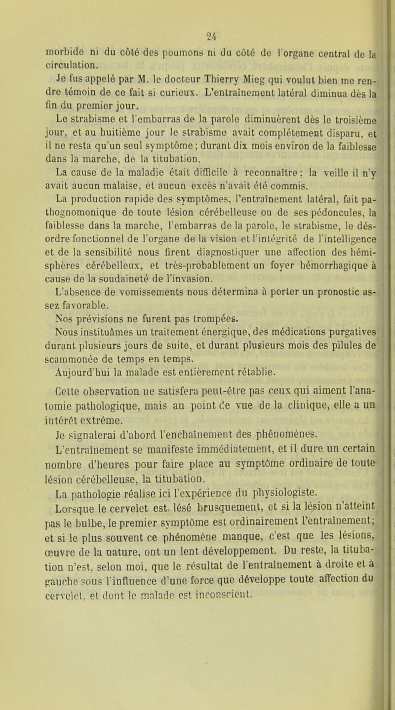 morbide ni du côté des poumons ni du côté de l'organe central de la circulation. Je fus appelé par M. le docteur Thierry Mieg qui voulut bien me ren- dre témoin de ce fait si curieux. L'entraînement latéral diminua dès la fin du premier jour. Le strabisme et l'embarras de la parole diminuèrent dès le troisième jour, et au huitième jour le strabisme avait complètement disparu, et il ne resta qu'un seul symptôme ; durant dix mois environ de la faiblesse dans la marche, de la tilubalion. La cause de la maladie était difficile à reconnaître ; la veille il n'y avait aucun malaise, et aucun excès n'avait été commis. La production rapide des symptômes, l'entraînement latéral, fait pa- thognomonique de toute lésion cérébelleuse ou de ses pédoncules, la faiblesse dans la marche, l'embarras de la parole, le strabisme, le dés- ordre fonctionnel de l'organe de la vision et l'intégrité de l'intelligence et de la sensibilité nous firent diagnostiquer une affection des liémi- spbères cérébelleux, et très-probablement un foyer hémorrhagique à cause de la soudaineté de l'invasion. L'absence de vomissements nous détermina à porter un pronostic as- sez favorable. Nos prévisions ne furent pas trompées. Nous instituâmes un traitement énergique, des médications purgatives durant plusieurs jours de suite, et durant plusieurs mois des pilules de scammonée de temps en temps. Aujourd'hui la malade est entièrement rétablie. Cette observation ue satisfera peut-être pas ceux qui aiment l'ana- tomie pathologique, mais au point de vue de la clinique, elle a un intérêt extrême. Je signalerai d'abord l'enchaînement des phénomènes. L'entraînement se manifeste immédiatement, et il dure un certain nombre d'heures pour faire place au symptôme ordinaire de toute lésion cérébelleuse, la titubation. La pathologie réalise ici l'expérience du physiologiste. Lorsque le cervelet est lésé brusquement, et si la lésion n'atteint pas le bulbe, le premier symptôme est ordinairement Fentrainement; et si le plus souvent ce phénomène manque, c'est que les lésions, œuvre de la nature, ont un lent développement. Du reste, la tituba- tion n'est, selon moi, que le résultat de l entrainement à droite et à pauche sous l'influence d'une force que développe toute affection du cervelet, et dont le malade est inconscient.