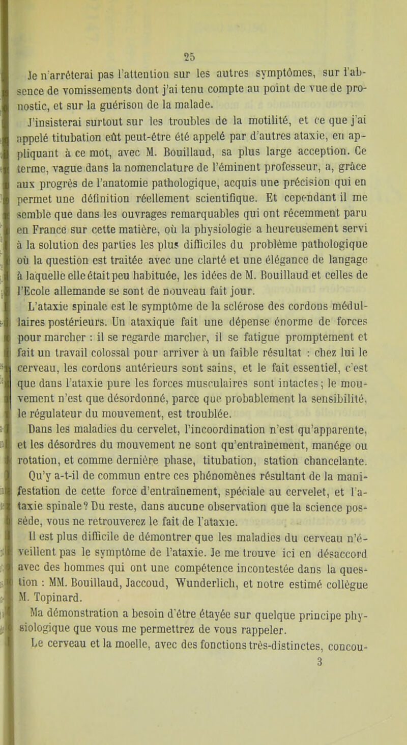 Je n arrôterai pas i'allenlion sur les autres symptômes, sur l'ab- sence de vomissements dont j'ai tenu compte au point de vue de pro- nostic, et sur la guérisou de la malade. J'insisterai surtout sur les troubles de la motilité, et ce que j'ai appelé titubation eût peut-être été appelé par d'autres ataxie, en ap- pliquant à ce mot, avec M. Bouillaud, sa plus large acception. Ce terme, vague dans la nomenclature de l'éminent professeur, a, grâce aux progrès de l'anatomie pathologique, acquis une précision qui en permet une définition réellement scientiflque. Et cependant il me semble que dans les ouvrages remarquables qui ont récemment paru en France sur cette matière, où la physiologie a heureusement servi à la solution des parties les plus difficiles du problème pathologique où la question est traitée avec une clarté et une élégance de langage à laquelle elle était peu habituée, les idées de M. Bouillaud et celles de l'Ecole allemande se sont de nouveau fait jour. L'ataxie spinale est le symptôme de la sclérose des cordons médul- laires postérieurs. Un ataxique fait une dépense énorme de forces pour marcher : il se regarde marcher, il se fatigue promptement et fait un travail colossal pour arriver à un faible résultat : chez lui le cerveau, les cordons antérieurs sont sains, et le fait essentiel, c'est que dans l'ataxie pure les forces musculaires sont intactes ; le mou- vement n'est que désordonné, parce que probablement la sensibilité, le régulateur du mouvement, est troublée. Dans les maladies du cervelet, l'incoordination n'est qu'apparente, et les désordres du mouvement ne sont qu'entraînement, manège ou rotation, et comme dernière phase, titubation, station chancelante. Qu'y a-t-il de commun entre ces phénomènes résultant de la mani- festation de cette force d'entraînement, spéciale au cervelet, et l'a- taxie spinale? Du reste, dans aucune observation que la science pos- sède, vous ne retrouverez le fait de l'ataxie. 11 est plus difQcile de démontrer que les maladies du cerveau n'é- veillent pas le symptôme de l'ataxie. Je me trouve ici en désaccord avec des hommes qui ont une compétence incontestée dans la ques- tion : MM. Bouillaud, Jaccoud, Wunderlich, et notre estimé collègue M. Topinard. Ma démonstration a besoin d'être étayée sur quelque principe phy- siologique que vous me permettrez de vous rappeler. Le cerveau et la moelle, avec des fonctions très-distinctes, concou- 3