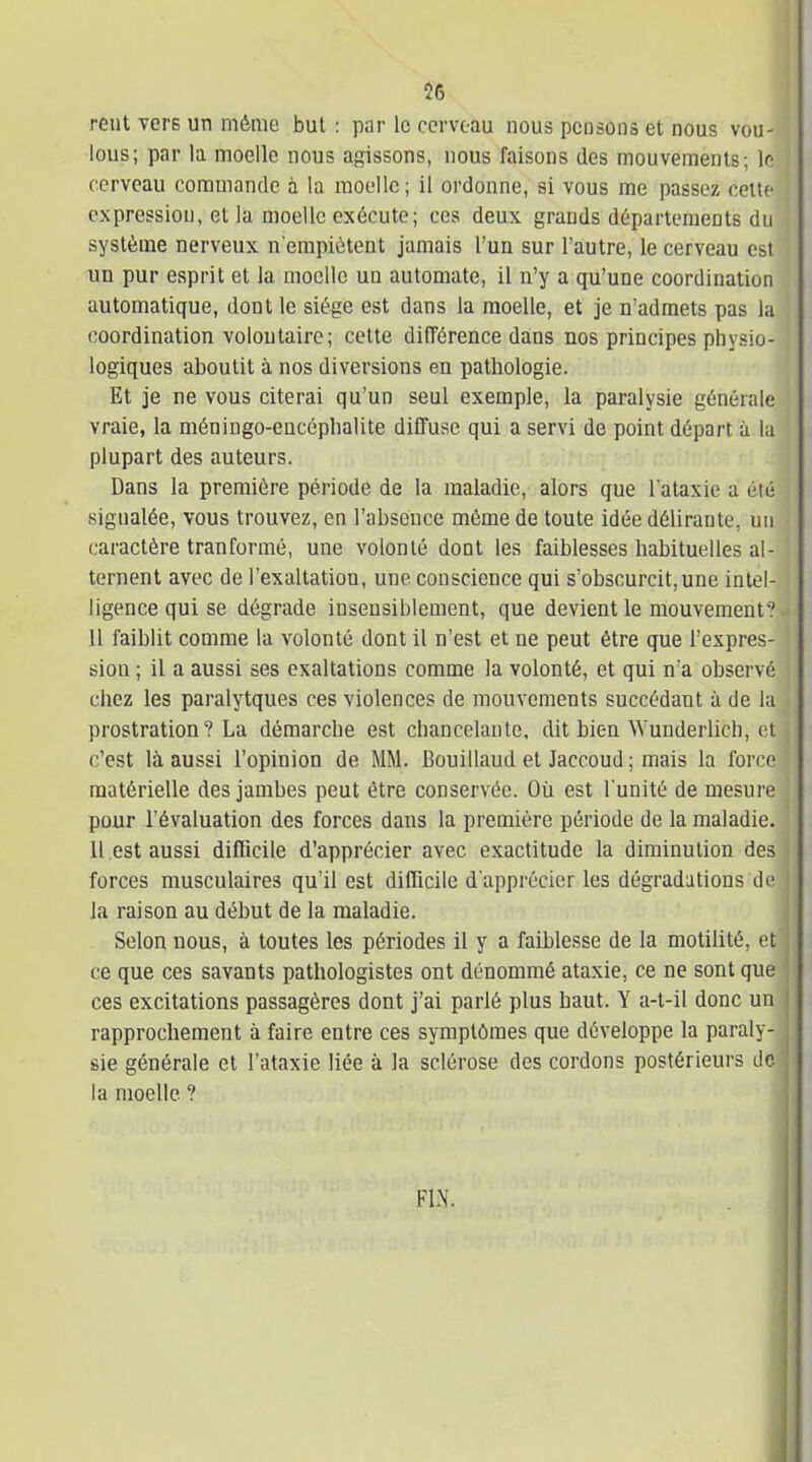 56 rent vers un même but : par le cerveau nous pensons et nous vou- lous; par la moelle nous agissons, nous faisons des mouvements; le cerveau commande à la moelle; il ordonne, si vous me passez cette expression, et la moelle exécute; ces deux grands départements du système nerveux n'empiètent jamais l'un sur l'autre, le cerveau est un pur esprit et la moelle un automate, il n'y a qu'une coordination automatique, dont le siège est dans la moelle, et je n'admets pas la coordination volontaire ; cette différence dans nos principes physio- logiques aboutit à nos diversions en pathologie. Et je ne vous citerai qu'un seul exemple, la paralysie générale vraie, la méningo-encéphalite diffuse qui a servi de point départ ù la plupart des auteurs. Dans la première période de la maladie, alors que l'ataxie a été signalée, vous trouvez, en l'absence même de toute idée délirante, un caractère tranformé, une volonté dont les faiblesses habituelles al- ternent avec de l'exaltation, une conscience qui s'obscurcit,une intel- ligence qui se dégrade insensiblement, que devient le mouvement? 11 faiblit comme la volonté dont il n'est et ne peut être que l'expres- sion ; il a aussi ses exaltations comme la volonté, et qui n'a observé chez les paralytques ces violences de mouvements succédant à de la prostration? La démarche est chancelante, dit bien Wunderlich, et c'est là aussi l'opinion de MM. Bouillaud et Jaccoud ; mais la force matérielle des jambes peut être conservée. Où est l'unité de mesui-e pour l'évaluation des forces dans la première période de la maladie. 11 est aussi difficile d'apprécier avec exactitude la diminution des forces musculaires qu'il est difficile d'apprécier les dégradations de la raison au début de la maladie. Selon nous, à toutes les périodes il y a faiblesse de la motilité, et ce que ces savants pathologistes ont dénommé ataxie, ce ne sont que ces excitations passagères dont j'ai parlé plus haut. Y a-t-il donc un rapprochement à faire entre ces symptômes que développe la paraly- sie générale et l'ataxie liée à la sclérose des cordons postérieurs de la moelle ? FIN.