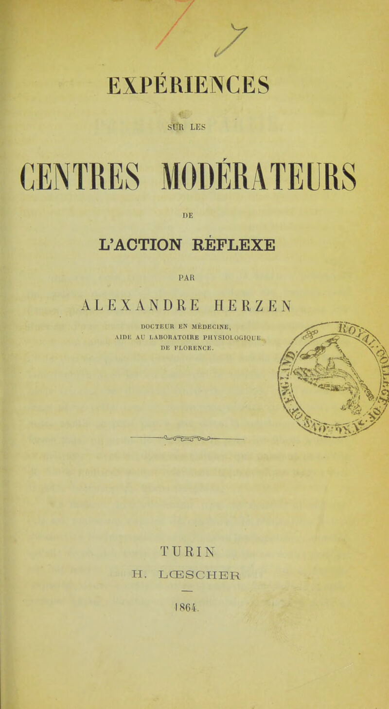 EXPÉRIENCES s ni LES CENTRES MODÉRATEURS DE L'ACTION RÉFLEXE PAR ALEXANDRE HERZEN DOCTEUR EN MÉDECINE, Al DE AU LABORATOIRE PHYSIOLOGIQUE TURIN H. LŒSCHER 1864.