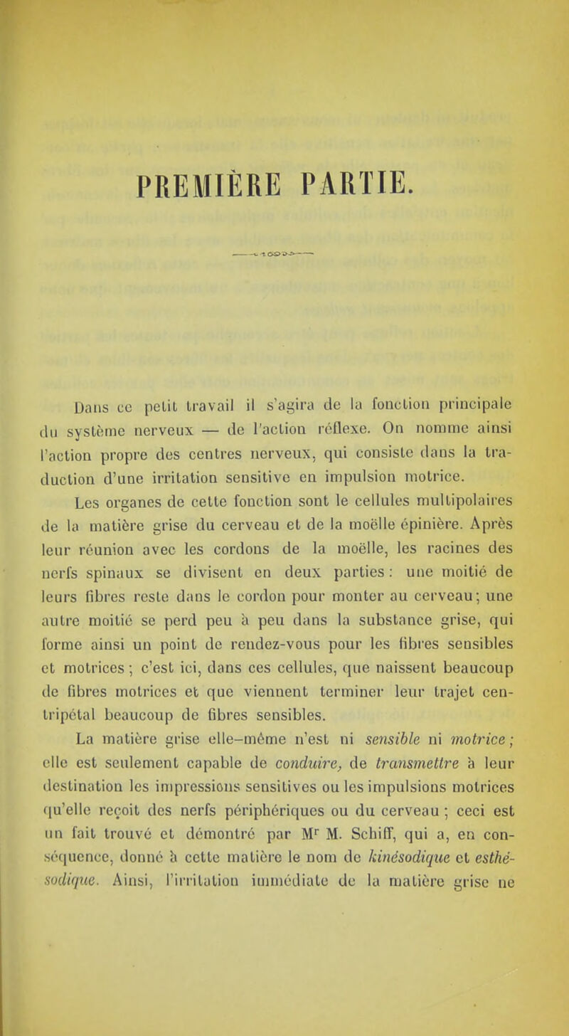 PREMIÈRE PARTIE. . t. -1 Dans ce pelil travail il s'agira de la fonction principale du système nerveux — de l'action réflexe. On nomme ainsi l'action propre des centres nerveux, qui consiste dans la tra- duction d'une irritation sensitive eu impulsion motrice. Les organes de cette fonction sont le cellules multipolaires de la matière grise du cerveau et de la moelle épinière. Après leur réunion avec les cordons de la moelle, les racines des nerfs spinaux se divisent en deux parties : une moitié de leurs fibres reste dans le cordon pour monter au cerveau; une autre moitié se perd peu a peu dans la substance grise, qui forme ainsi un point de rendez-vous pour les fibres sensibles et motrices ; c'est ici, dans ces cellules, que naissent beaucoup île fibres motrices et que viennent terminer leur trajet cen- tripétal beaucoup de fibres sensibles. La matière grise elle-même n'est ni sensible ni motrice ; elle est seulement capable de conduire, de transmettre à leur destination les impressions sensitives ou les impulsions motrices qu'elle reçoit des nerfs périphériques ou du cerveau ; ceci est un fait trouvé cl démontré par Mr M. Schiff, qui a, en con- séquence, donné à cette matière le nom de kinésodique et esthé- sodique. Ainsi, l'irritation immédiate de la matière grise ne