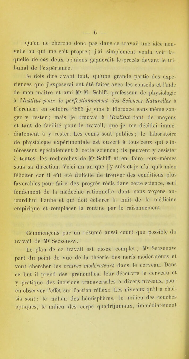 — 0 — Qu'on ne cherche donc pas dans ce travail une idée nou- velle ou qui me soit propre ; j'ai simplement voulu voir la- quelle de ces deux opinions gagnerait le.procès devant le tri- bunal de l'expérience. Je dois dire avant tout, qu'une grande partie des expé riences que j'exposerai ont été faites avec les conseils et l'aide de mon maître et ami Mr M. Schiff, professeur de physiologie h VInstitut pour le perfectionnement des Sciences Naturelles à Florence; en octobre 1863 je vins h Florence sans même son ger y rester ; mais je trouvai h VInstitut tant de moyens et tant de facilité pour le travail, que je me décidai immé- diatement a y rester. Les cours sont publics ; le laboratoire de physiologie expérimentale est ouvert à tous ceux qui s'in téressent spécialement à cette science ; ils peuvent y assister à toutes les recherches de Mr Schiff et en faire eux-mêmes sous sa direction. Voici un an que j'y suis et je n'ai qu'il m'en féliciter car il eût été difficile de trouver des conditions plus favorables pour faire des progrès réels dans cette science, seul fondement de la médecine rationnelle dont nous voyons au jourd'hui l'aube et qui doit éclairer la nuit de la médicinc empirique et remplacer la routine par le raisonnement. Commençons par un résumé aussi court que possible du travail de Mr Seczenow. Le plan de ce travail est assez complet; Mr Seczenow part du point de vue de la théorie des nerfs modérateurs et veut chercher les centres modérateurs dans le cerveau. Dans ce but il prend des grenouilles, leur découvre le cerveau et y pratique des incisions transversales à divers niveaux, pour en observer l'effet sur l'action réflexe. Les niveaux qu'il a choi- sis sont: le milieu des hémisphères, le milieu des eouohes optiques, le milieu des corps qundrijumaux, immédiatement