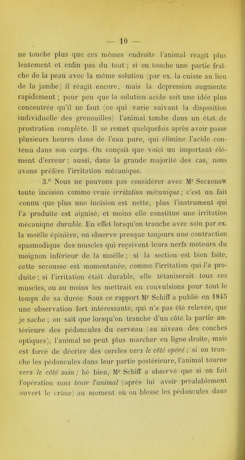 ne touche plus que ces mêmes endroits l'animal réagit plus lentement et enfin pas du tout ; si on touche une partie fraî- che de la peau avec la même solution (par ex. la cuisse au lieu de la jambe) il réagit encore, mais la dépression augmente rapidement ; pour peu que la solution acide soit une idée plus concentrée qu'il ne faut (ce qui varie suivant la disposition individuelle des grenouilles) l'animal tombe dans un état de prostration complète. Il se remet quelquefois après avoir passé plusieurs heures dans de l'eau pure, qui élimine l'acide con- tenu dans son corps. On conçoit que voici un important élé- ment d'erreur ; aussi, dans la grande majorité des cas, nous avons préféré l'irritation mécanique. 3.° Nous ne pouvons pas considérer avec Mr Seczenow toute incision comme vraie irritation mécanique; c'est un fait connu que plus une incision est nette, plus l'instrument qui l'a produite est aiguisé, et moins elle constitue une irritation mécaniqne durable. En effet lorsqu'on tranche avec soin par ex. la moelle épiuière, on observe presque toujours une contraction spasmodique des muscles qui reçoivent leurs nerfs moteurs du moignon inférieur de la moelle ; si la section est bien faite, cette secousse est momentanée, comme l'irritation qui l'a pro- duite ; si l'irritation était durable, elle tétaniserait tous ces muscles, ou au moins les mettrait en convulsions pour tout le temps de sa durée. Sous ce rapport Mr Schiff a publié en 1845 une observation fort intéressante, qui n'a pas été relevée, que je sache ; on sait que lorsqu'on tranche d'un côté la partie an- térieure des pédoncules du cerveau (au niveau des couches optiques), l'animal ne peut plus marcher en ligne droite, mais est forcé de décrire des cercles vers le côté opéré; si on tran- che les pédoncules dans leur partie postérieure, l'animal tourne vers le côté sain ; hé bien, Mr Schiff a observé que si on fait l'opération sans tenir l'animal (après lui avoir préalablement ouvert le crâne) au moment ou on blesse les pédoncules dans