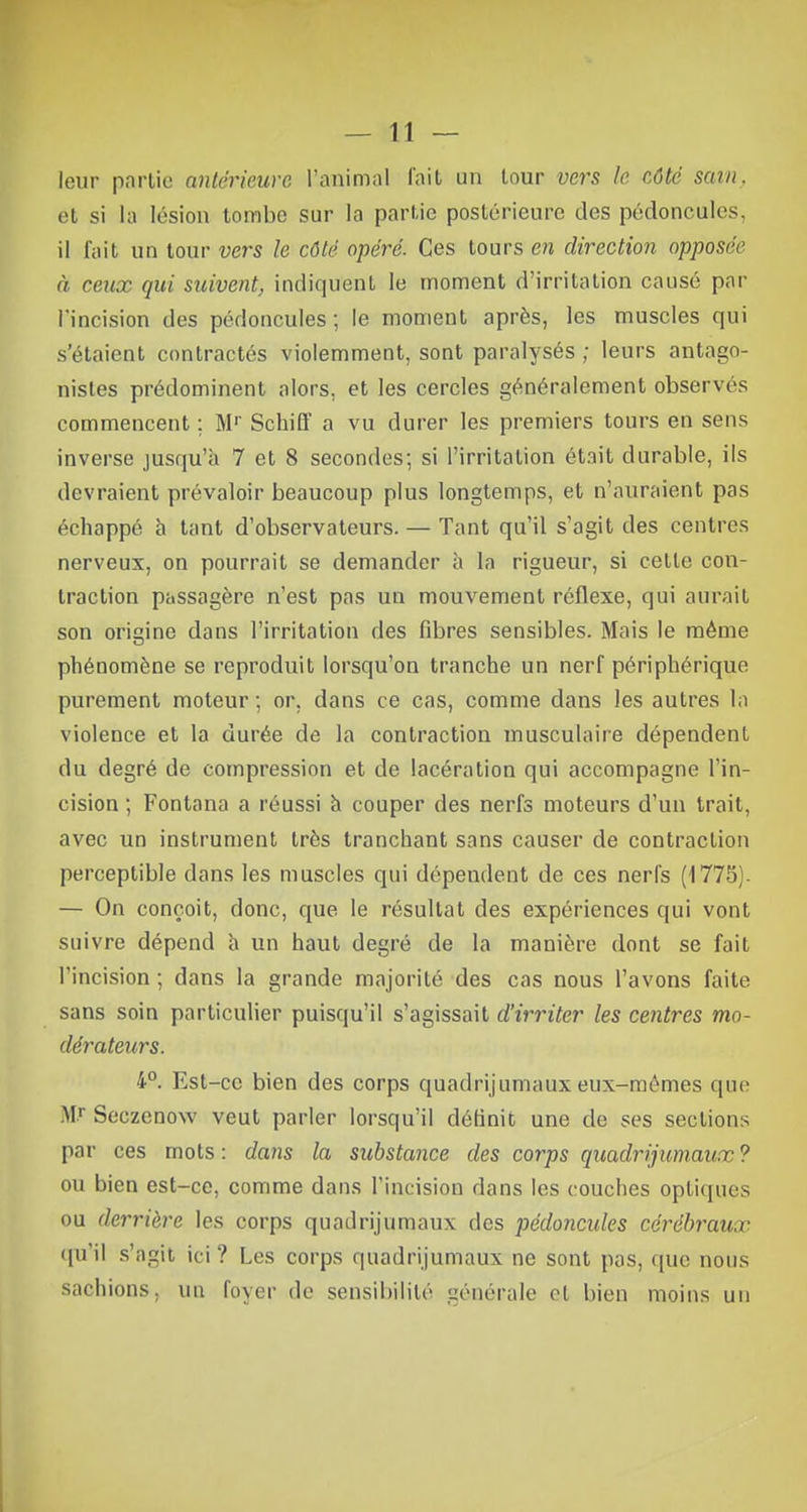 leur partie antérieure l'animal l'ait un tour vers le côté sain. et si la lésion tombe sur la partie postérieure des pédoncules, il l'ait un tour vers le côté opéré. Ces tours en direction opposée à ceux qui suivent, indiquent le moment d'irritation causé par l'incision des pédoncules ; le moment après, les muscles qui s'étaient contractés violemment, sont paralysés ; leurs antago- nistes prédominent alors, et les cercles généralement observés commencent ; Mr Schiiï a vu durer les premiers tours en sens inverse jusqu'à 7 et 8 secondes; si l'irritation était durable, ils devraient prévaloir beaucoup plus longtemps, et n'auraient pas écliappé à tant d'observateurs. — Tant qu'il s'agit des centres nerveux, on pourrait se demander à la rigueur, si cette con- traction passagère n'est pas un mouvement réflexe, qui aurait son origine dans l'irritation des fibres sensibles. Mais le même phénomène se reproduit lorsqu'on tranche un nerf périphérique purement moteur; or, dans ce cas, comme dans les autres la violence et la durée de la contraction musculaire dépendent du degré de compression et de lacération qui accompagne l'in- cision ; Fontana a réussi à couper des nerfs moteurs d'un trait, avec un instrument très tranchant sans causer de contraction perceptible dans les muscles qui dépendent de ces nerfs (1775). — On conçoit, donc, que le résultat des expériences qui vont suivre dépend a un haut degré de la manière dont se fait l'incision ; dans la grande majorité des cas nous l'avons faite sans soin particulier puisqu'il s'agissait d'irriter les centres mo- dérateurs. 4°. Est-ce bien des corps quadrijumaux eux-mêmes que Mr Scczenow veut parler lorsqu'il définit une de ses sections par ces mots : dans la substance des corps quadrijumaux ? ou bien est-ce, comme dans l'incision dans les couches optiques ou derrière les corps quadrijumaux des pédoncules cérébraux qu'il s'agit ici? Les corps quadrijumaux ne sont pas, que nous surinons, un foyer de sensibilité générale et bien moins un