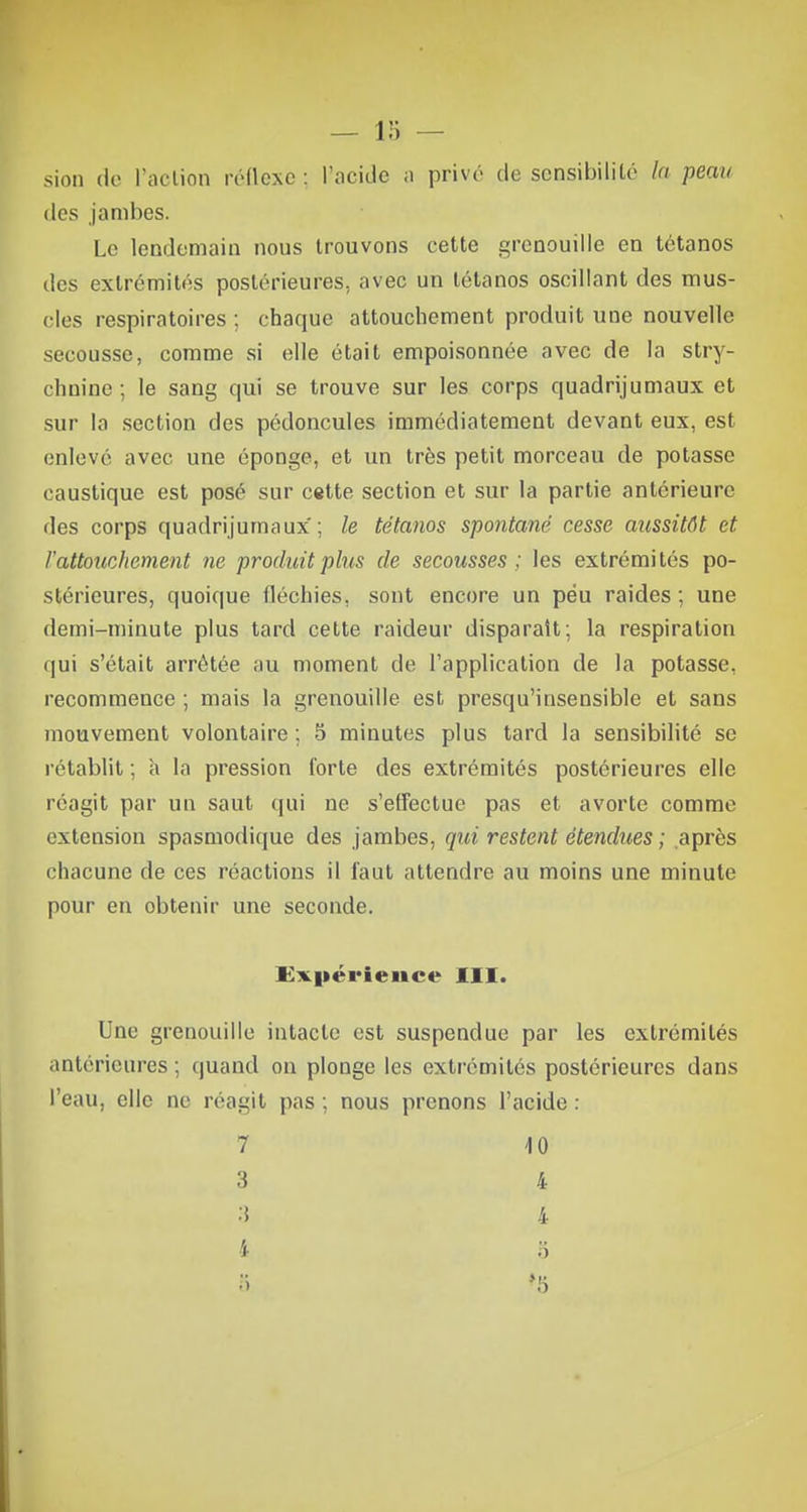 sion de l'action réflexe ; l'acide a privé de sensibilité la peau des jambes. Le lendemain nous trouvons cette grenouille en tétanos des extrémités postérieures, avec un tétanos oscillant des mus- cles respiratoires ; chaque attouchement produit une nouvelle secousse, comme si elle était empoisonnée avec de la stry- chnine ; le sang qui se trouve sur les corps quadrijumaux et sur la section des pédoncules immédiatement devant eux, est enlevé avec une éponge, et un très petit morceau de potasse caustique est posé sur cette section et sur la partie antérieure des corps quadrijumaux'; le tétanos spontané cesse aussitôt et l'attouchement ne produit plus de secousses; les extrémités po- stérieures, quoique fléchies, sont encore un peu raides ; une demi-minute plus tard cette raideur disparaît; la respiration qui s'était arrêtée au moment de l'application de la potasse, recommence ; mais la grenouille est presqu'insensible et sans mouvement volontaire ; 5 minutes plus tard la sensibilité se l'établit ; à la pression forte des extrémités postérieures elle réagit par un saut qui ne s'effectue pas et avorte comme extension spasmodique des jambes, qui restent étendues ; après chacune de ces réactions il faut attendre au moins une minute pour en obtenir une seconde. Expérience III. Une grenouille intacte est suspendue par les extrémités antérieures ; quand on plonge les extrémités postérieures dans l'eau, elle ne réagit pas ; nous prenons l'acide : 7 10 3 4 3 4 i 8 5 »5