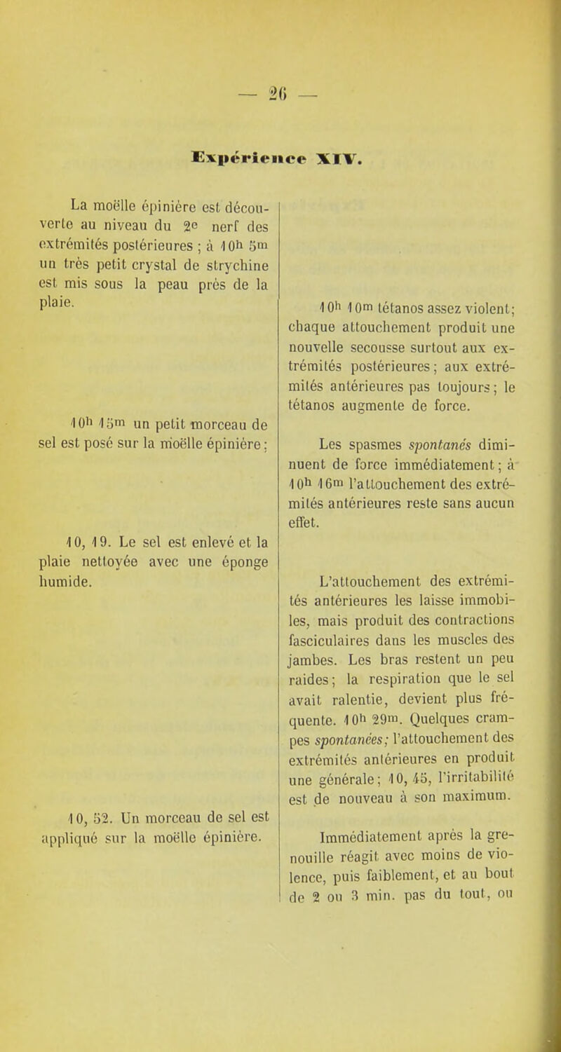 Expérience XI V. La moelle épiniére est décou- verte au niveau du 2e nerf des extrémités postérieures ; à <IOh 5m un très petit crystal de strychine est mis sous la peau près de la plaie. /lO'i 16m un petit morceau de sel est posé sur la moelle épiniére ; 10, 19. Le sel est enlevé et la plaie nettoyée avec une éponge humide. 10, '61. Un morceau de sel est appliqué sur la moelle épiniére. 10h 10m tétanos assez violent; chaque attouchement produit une nouvelle secousse surtout aux ex- trémités postérieures; aux extré- mités antérieures pas toujours ; le tétanos augmente de force. Les spasmes spontanés dimi- nuent de force immédiatement ; à 10h 16m l'attouchement des extré- mités antérieures reste sans aucun effet. L'attouchement des extrémi- tés antérieures les laisse immobi- les, mais produit des contractions fasciculaires dans les muscles des jambes. Les bras restent un peu raides; la respiration que le sel avait ralentie, devient plus fré- quente. 10^ 29m. Quelques cram- pes spontanées; l'attouchement des extrémités anlérieures en produit une générale; 10,45, l'irritabililé est de nouveau à son maximum. Immédiatement après la gre- nouille réagit avec moins de vio- lence, puis faiblement, et au bout de 2 ou 3 min. pas du tout, ou