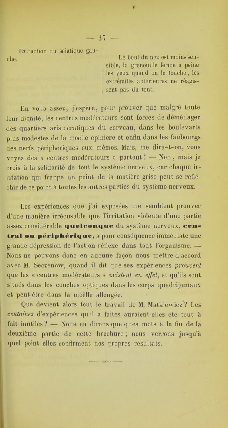 Extraction du sciatique gau- che. Le bout du nez est moins sen- sible, la grenouille ferme à peine les yeux quand on le touche, les extrémités antérieures ne réagis- sent pas du tout. En voila assez, j'espère, pour prouver que malgré toute leur dignité, les centres modérateurs sont forcés de déménager des quartiers aristocratiques du cerveau, dans les boulevarts plus modestes de la moëlle épinière et enfin dans les faubourgs des nerfs périphériques eux-mêmes. Mais, me dira-t-on, vous voyez des « centres modérateurs » partout ! — Non, mais je crois à la solidarité de tout le système nerveux, car chaque ir- ritation qui frappe un point de la matière grise peut se réflé- chir de ce point à toutes les autres parties du système nerveux. - Les expériences que j'ai exposées me semblent prouver d'une manière irrécusable que l'irritation violente d'une partie assez considérable quelconque du système nerveux, cen- tral ou périphérique, a pour conséquence immédiate une grande dépression de l'action réflexe dans tout l'organisme. — Nous ne pouvons donc en aucune façon nous mettre d'accord avec M. Seczenow, quand il dit que ses expériences prouvent que les « centres modérateurs » existent en effet, et qu'ils sont situés dans les couches optiques dans les corps quadrijumaux et peut-être dans la moëlle allongée. Que devient alors tout le travail de M. Matkiewicz ? Les centaines d'expériences qu'il a faites auraient-elles été tout à fait inutiles ? — Nous en dirons quelques mots à la fin de la deuxième partie de celle brochure ; nous verrons jusqu'à quel point elles confirment nos propres résultats.