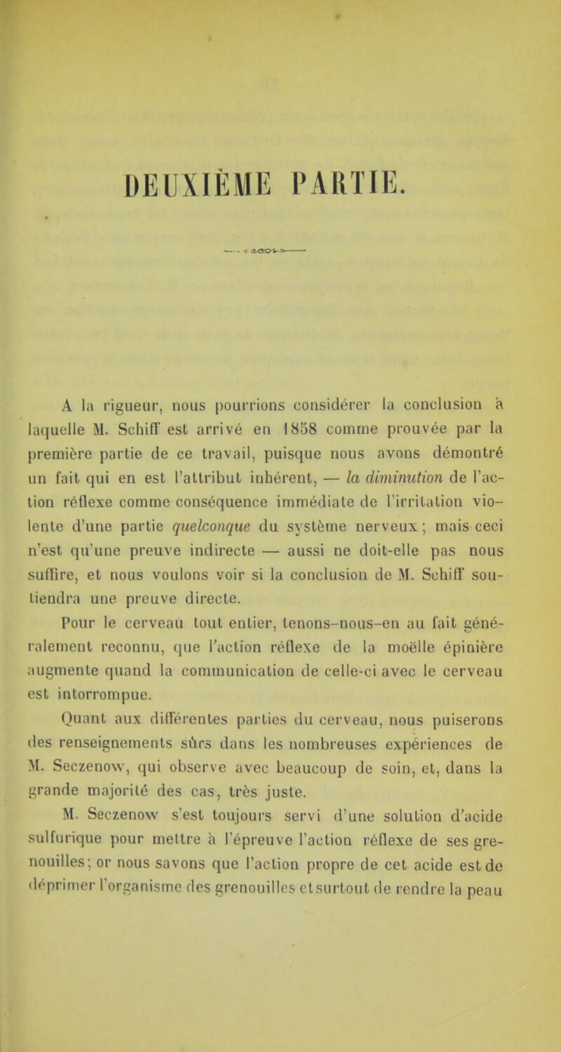 DEUXIÈME PARTIE. <■ iwv -■ A la rigueur, nous pourrions considérer la conclusion à laquelle M. Schiff est arrivé en 1858 comme prouvée par la première partie de ce travail, puisque nous avons démontré un fait qui en est l'attribut inhérent, — la diminution de l'ac- tion réflexe comme conséquence immédiate de l'irritation vio- lente d'une partie quelconque du système nerveux ; mais ceci n'est qu'une preuve indirecte — aussi ne doit-elle pas nous suffire, et nous voulons voir si la conclusion de M. Schiff sou- tiendra une preuve directe. Pour le cerveau tout entier, tenons-nous-en au fait géné- ralement reconnu, que l'action réflexe de la moelle épinière augmente quand la communication de celle-ci avec le cerveau est intorrompue. Quant aux différentes parties du cerveau, nous puiserons des renseignements sûrs dans les nombreuses expériences de M. Seczenow, qui observe avec beaucoup de soin, et, dans la grande majorité des cas, très juste. M. Seczenow s'est toujours servi d'une solution d'acide sulfurique pour mettre à l'épreuve l'action réflexe de ses gre- nouilles; or nous savons que l'action propre de cet acide est de déprimer l'organisme ries grenouilles etsurfcout de rendre la peau