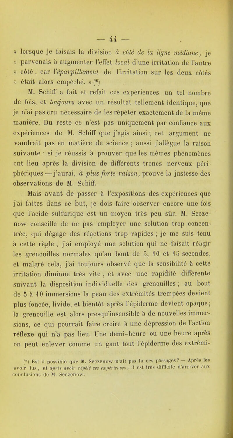 » lorsque je faisais la division à côté de la ligne médiane, je » parvenais à augmenter l'effet local dune irritation de l'autre » côté , car Yéparpillement de l'irritation sur les deux côtés » était alors empêché. » (*) M. Sehiff a fait et refait ces expériences un tel nombre de fois, et toujours avec un résultat tellement identique, que je n'ai pas cru nécessaire de les répéter exactement de la môme manière. Du reste ce n'est pas uniquement par confiance aux expériences de M. Sehiff que j'agis ainsi ; cet argument ne vaudrait pas en matière de science ; aussi j'allègue la raison suivante : si je réussis à prouver que les mêmes phénomènes ont lieu après la division de différents troncs nerveux péri- phériques—j'aurai, à plus forte raison, prouvé la justesse des observations de M. Sehiff. Mais avant de passer à l'expositions des expériences que j'ai faites dans ce but, je dois faire observer encore une fois que l'acide sulfurique est un moyen très peu sûr. M. Secze- now conseille de ne pas employer une solution trop concen- trée, qui dégage des réactions trop rapides ; je me suis tenu à cette règle , j'ai employé une solution qui ne faisait réagir les grenouilles normales qu'au bout de 5, 10 et 15 secondes, et malgré cela, j'ai toujours observé que la sensibilité à cette irritation diminue très vite , et avec une rapidité différente suivant la disposition individuelle des grenouilles; au bout de 5 à 10 immersions la peau des extrémités trempées devient plus foncée, livide, et bientôt après 1 epiderme devient opaque; la grenouille est alors presqu'insensible à de nouvelles immer- sions, ce qui pourrait faire croire à une dépression de l'action réflexe qui n'a pas lieu. Une demi-heure ou une heure après on peut enlever comme un gant tout 1 epiderme des extrémi- () Est-il possible que M. Seczenow n'ait pas lu ces passages? — Apres lès avoir lus, et après avoir répété ces expériences, il est liés difficile d'arriver aux conclusions de M. Seczenow.