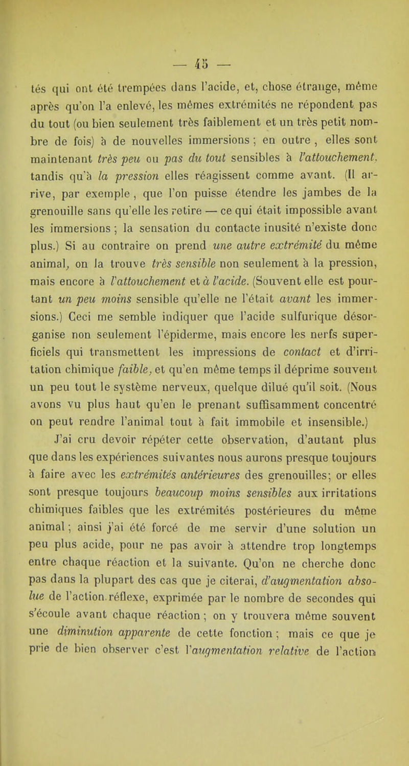 tés qui onl été trempées dans l'acide, et, chose étrange, même après qu'on l'a enlevé, les mêmes extrémités ne répondent pas du tout (ou bien seulement très faiblement et un très petit nom- bre de fois) à de nouvelles immersions ; en outre , elles sont maintenant très peu ou pas du tout sensibles à l'attouchement. tandis qu'a la pression elles réagissent comme avant. (11 ar- rive, par exemple, que l'on puisse étendre les jambes de la grenouille sans qu'elle les retire — ce qui était impossible avant les immersions ; la sensation du contacte inusité n'existe donc plus.) Si au contraire on prend une autre extrémité du même animal, on la trouve très sensible non seulement à la pression, mais encore à l'attouchement et à l'acide. (Souvent elle est pour- tant un peu moins sensible qu'elle ne l'était avant les immer- sions.) Ceci me semble indiquer que l'acide sulfurique désor- ganise non seulement l'épiderme, mais encore les nerfs super- ficiels qui transmettent les impressions de contact et d'irri- tation chimique faible, et qu'en même temps il déprime souvent un peu tout le système nerveux, quelque dilué qu'il soit. (Nous avons vu plus haut qu'en le prenant suffisamment concentré on peut rendre l'animal tout à fait immobile et insensible.) J'ai cru devoir répéter cette observation, d'autant plus que dans les expériences suivantes nous aurons presque toujours à faire avec les extrémités antérieures des grenouilles; or elles sont presque toujours beaucoup moins sensibles aux irritations chimiques faibles que les extrémités postérieures du même animal ; ainsi j'ai été forcé de me servir d'une solution un peu plus acide, pour ne pas avoir à attendre trop longtemps entre chaque réaction et la suivante. Qu'on ne cherche donc pas dans la plupart des cas que je citerai, d'augmentation abso- lue de l'action.réflexe, exprimée par le nombre de secondes qui s'écoule avant chaque réaction ; on y trouvera même souvent une diminution apparente de cette fonction ; mais ce que je prie de bien observer c'est Vaugmentation relative de l'action