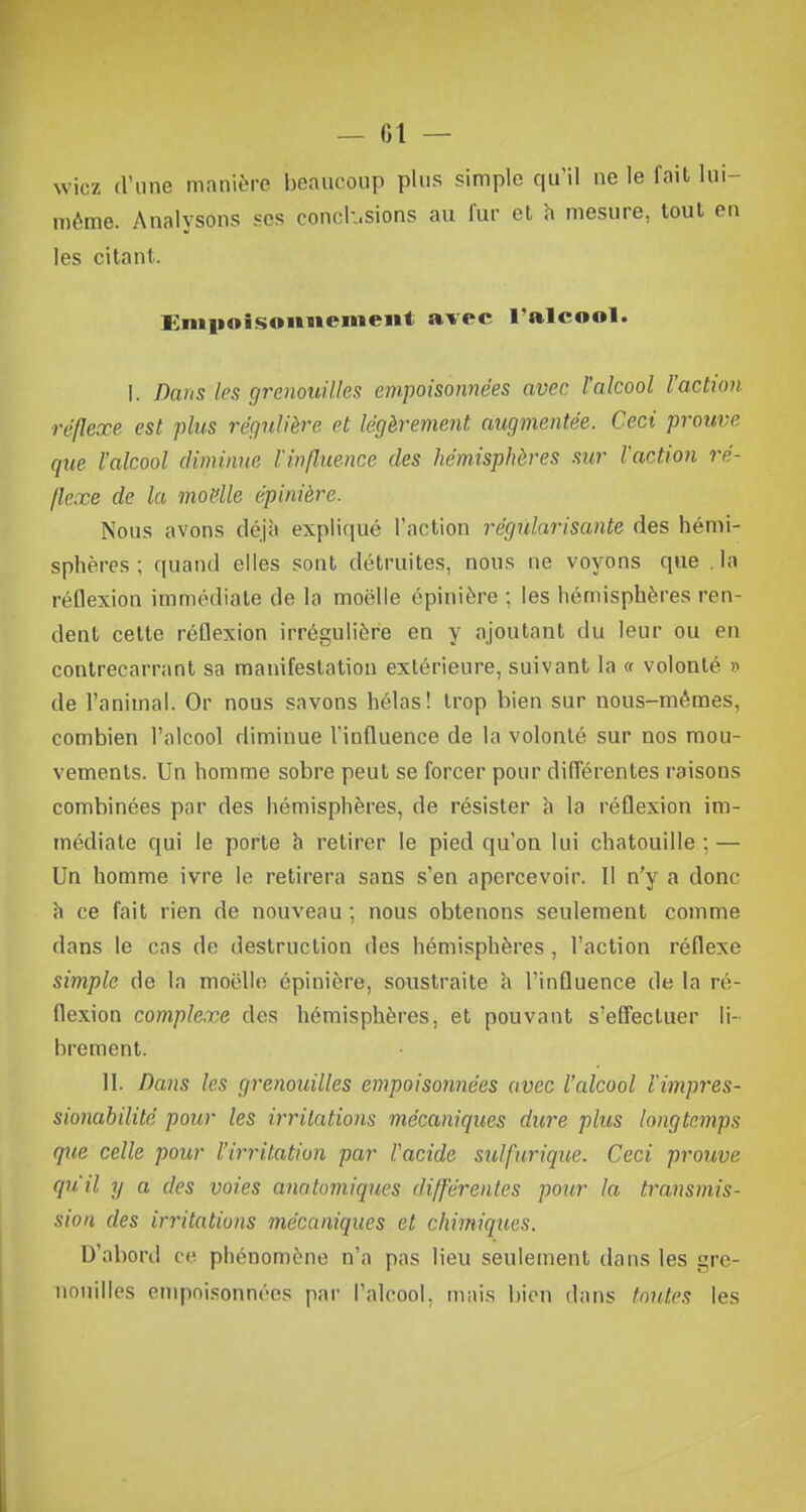wicz d'une manière beaucoup plus simple qu il ne le fait lui- même. Analysons ses conck.sions au fur et h mesure, tout en les citant. Empoisonnement avec l'alcool. I. Dans les grenouilles empoisonnées avec l'alcool l'action réflexe est plus régulière et légèrement augmentée. Ceci prouve que l'alcool diminue l'influence des hémisphères sur l'action ré- flexe de la moelle épinière. Nous avons déjà expliqué l'action régularisante des hémi- sphères ; quand elles sont détruites, nous ne voyons que la réflexion immédiate de la moelle épinière ; les hémisphères ren- dent cette réflexion irrégulière en y ajoutant du leur ou en contrecarrant sa manifestation extérieure, suivant la « volonté » de l'animal. Or nous savons hélas! trop bien sur nous-mêmes, combien l'alcool diminue l'influence de la volonté sur nos mou- vements. Un homme sobre peut se forcer pour différentes raisons combinées par des hémisphères, de résister à la réflexion im- médiate qui le porte à retirer le pied qu'on lui chatouille ; — Un homme ivre le retirera sans s'en apercevoir. Il n'y a donc à ce fait rien de nouveau ; nous obtenons seulement comme dans le cas de destruction des hémisphères, l'action réflexe simple de la moelle épinière, soustraite à l'influence de la ré- flexion complexe des hémisphères, et pouvant s'effectuer li- brement. IL Dans les grenouilles empoisonnées avec l'alcool l'impres- sionabilité pour les irritations mécaniques dure plus longtemps que celle pour l'irritation par l'acide sulfurique. Ceci prouve qu'il y a des voies anatomiques différentes pour la transmis- sion des irritations mécaniques et chimiques. D'abord ce phénomène n'a pas lieu seulement dans les gre- nouilles empoisonnées par l'alcool, niais bien dans toutes les