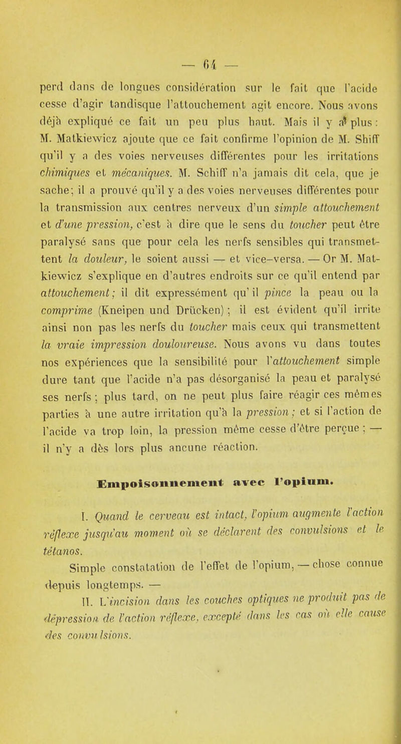 perd dans do longues considération sur le fait que l'acide cesse d'agir tandisque l'attouchement agit encore. Nous avons déjà expliqué ce fait un peu plus haut. Mais il y a* plus : M. Malkiewicz ajoute que ce fait confirme l'opinion de M. Shiff qu'il y a des voies nerveuses différentes pour les irritations chimiques et mécaniques. M. Schiff n'a jamais dit cela, que je sache; il a prouvé qu'il y a des voies nerveuses différentes pour la transmission aux centres nerveux d'un simple attouchement et d'une pression, c'est a dire que le sens du toucher peut être paralysé sans que pour cela les nerfs sensibles qui transmet- tent la douleur, le soient aussi — et vice-versa. — Or M. Mat- kiewiez s'explique en d'autres endroits sur ce qu'il entend par attouchement ; il dit expressément qu' il pince la peau ou la comprime (Kneipen und Drùcken) ; il est évident qu'il irrite ainsi non pas les nerfs du loucher mais ceux qui transmettent la vraie impression douloureuse. Nous avons vu dans toutes nos expériences que la sensibilité pour Xattouchement simple dure tant que l'acide n'a pas désorganisé la peau et paralysé ses nerfs; plus tard, on ne peut plus faire réagir ces mêmes parties à une autre irritation qu'à la pression ; et si l'action de l'acide va trop loin, la pression même cesse d'être perçue ; — il n'y a dès lors plus ancune réaction. Empoisonnement avec l'opium. I. Quand k cerveau est intact, l'opium augmente l'action réflexe jusqu'au moment où se déclarent des convulsions et le tétanos. Simple constatation de l'effet de l'opium, — chose connue depuis longtemps. — II. L'incision dans les couches optiques ne produit pas de dépression de l'action réflexe, excepté dans les cas oit elle cause ées convulsions.