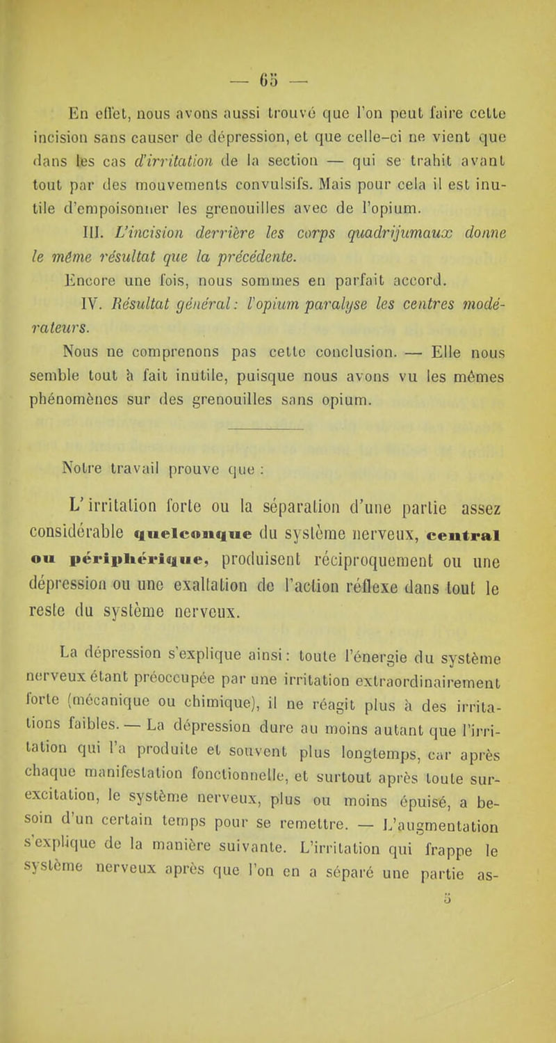 Kii effet, nous avons aussi trouvé que l'on peut faire cette incision sans causer de dépression, et que celle-ci ne vient que dans les cas d'irritation de la section — qui se trahit avant tout par des mouvements convulsifs. Mais pour cela il est inu- tile d'empoisonner les grenouilles avec de l'opium. III. L'incision derrière les corps quadrijumaux donne le même résultat que la précédente. Encore une fois, nous sommes en parfait accord. IV. Résultat général: l'opium paralyse les centres mode- râleurs. Nous ne comprenons pas cette conclusion. — Elle nous semble tout à fait inutile, puisque nous avons vu les mêmes phénomènes sur des grenouilles sans opium. Notre travail prouve que : L'irritation forle ou la séparation d'une partie assez considérable quelconque du système nerveux, centrai ou périphérique, produisent réciproquement ou une dépression ou une exallation de l'action réflexe dans tout le reste du système nerveux. La dépression s'explique ainsi: toute l'énergie du système nerveux étant préoccupée par une irritation exlraordinairement forte (mécanique ou chimique), il ne réagit plus à des irrita- lions faibles. — La dépression dure au moins autant que l'irri- tation qui l'a produite et souvent plus longtemps, car après chaque manifestation fonctionnelle, et surtout après toute sur- excitation, le système nerveux, plus ou moins épuisé, a be- soin d'un certain temps pour se remettre. — L'augmentation s'explique de la manière suivante. L'irritation qui frappe le système nerveux après que l'on en a séparé une partie as-