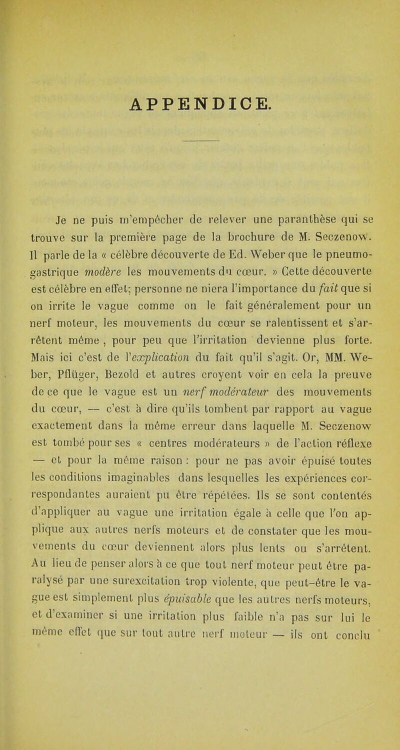 APPENDICE. Je ne puis m'empêcher de relever une paranthèse qui se trouve sur la première page de la brochure de M. Seczenovv. 11 parle de la « célèbre découverte de Ed. Weber que le pneumo- gastrique modère les mouvements du cœur. » Cette découverte est célèbre en effet; personne ne niera l'importance du fait que si on irrite le vague comme on le fait généralement pour un nerf moteur, les mouvements du cœur se ralentissent et s'ar- rêtent même , pour peu que l'irritation devienne plus forte. Mais ici c'est de Y explication du fait qu'il s'agit. Or, MM. We- ber, Pflûger, Bezold et autres croyent voir en cela la preuve de ce que le vague est un nerf modérateur des mouvements du cœur, — c'est a dire qu'ils tombent par rapport au vague exactement dans la môme erreur dans laquelle M. Seczenow est tombé pour ses « centres modérateurs » de l'action réflexe — et pour la même raison : pour ne pas avoir épuisé toutes les conditions imaginables dans lesquelles les expériences cor- respondantes auraient pu être répélées. Us se sont contentés d'appliquer au vague une irritation égale à celle que l'on ap- plique aux autres nerfs moteurs et de constater que les mou- vements du cœur deviennent alors plus lents ou s'arrêtent. Au lieu de penser alors à ce que tout nerf moteur peut être pa- ralysé par une surexcitation trop violente, que peut-être le va- gue est simplement plus épuisable que les autres nerfs moteurs, et d'examiner si une irritation plus faible n'a pas sur lui le même effet que sur tout autre nerf moteur — ils ont conclu