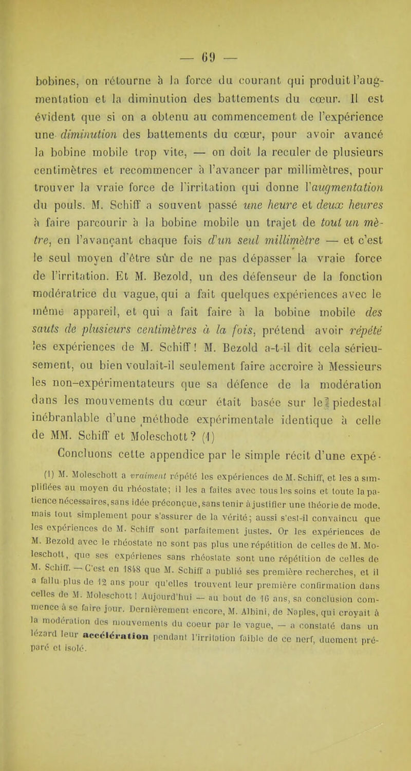 bobines, on rétourne h In force du courant qui produit l'aug- mentation et la diminution des battements du cœur. Il est évident que si on a obtenu au commencement de l'expérience une diminution des battements du cœur, pour avoir avancé la bobine mobile trop vite, — on doit la reculer de plusieurs centimètres et recommencer à l'avancer par millimètres, pour trouver la vraie force de l'irritation qui donne Y augmentation du pouls. M. Schiff a souvent passé une heure et deux heures à faire parcourir à la bobine mobile un trajet de tout un mè- tre, en l'avançant chaque fois d'un seul millimètre — et c'est le seul moyen d'être sùr de ne pas dépasser la vraie force de l'irritation. Et M. Bezold, un des défenseur de la fonction modératrice du vague, qui a l'ait quelques expériences avec le même appareil1, et qui a fait faire à la bobine mobile des sauts de plusieurs centimètres à la fois, prétend avoir répété les expériences de M. Schiff! M. Bezold a-t-il dit cela sérieu- sement, ou bien voulait-il seulement faire accroire b Messieurs les non-expérimentateurs que sa défence de la modération dans les mouvements du cœur était basée sur le^ piédestal inébranlable d'une méthode expérimentale identique à celle de MM. Schiff et Molescholt? (1) Concluons cette appendice par le simple récit d'une expé- (I) M. Moleschott a vraiment répété les expériences de M. Schiff, et les a sim- plifiées au moyen du rhéostate; il les a failes avec tous les soins et loute la pa- tience nécessaires, sans idée préconçue, sans tenir à justifier une théorie de mode, mais loin simplement pour s'assurer de la vérité; aussi s'esl-il convaincu que les expériences de M. Schiff sont parfaitement justes. Or les expériences de M. Bezold avec le rhéostate no sont pas plus une répétition de celles de M. Mo- leschott, que ses expériencs sans rhéostate sont une répétition de celles do M. Schifr. — C'est en 18W que M. Schiff a publié ses première recherches, el il a fallu plus de 12 ans pour qu'elles trouvent leur première confirmation dans celles do M. Moleschott! Aujourd'hui - àù bout de 1G ans, sa conclusion com- mence à se faire jour. Dernièrement encore, M. Albini, de Naples, qui croyait à la modération des mouvements du coeur par le vague, - a constaté dans un lézard leur accélération pendant l'irritation faible de ce nerf, duoment pré- paré et isolé.