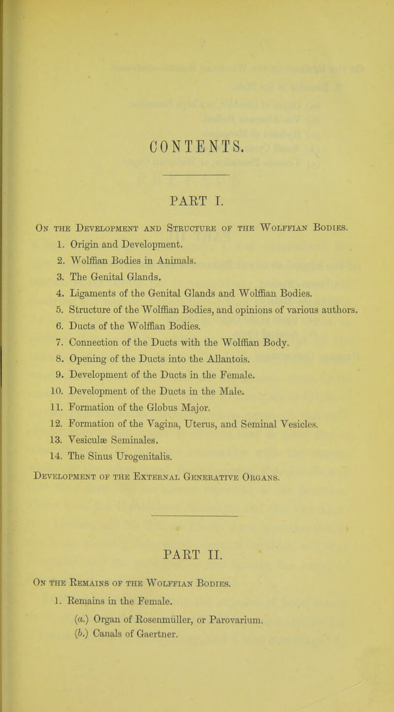 CONTENTS. PAET I. On the Development and Structure of the Wolffian Bodies. 1. Origin and Development. 2. Wolffian Bodies ia Animals. 3. The Genital Glands. 4. Ligaments of the Genital Glands and Wolffian Bodies. 5. Structure of the Wolffian Bodies, and opinions of various authors. 6. Ducts of the Wolffian Bodies. 7. Connection of the Ducts with the Wolffian Body. 8. Opening of the Ducts Lato the AUantois. 9. Development of the Ducts in the Female. 10. Development of the Ducts in the Male. 11. Formation of the Globus Major. 12. Formation of the Vagina, Uterus, and Seminal Vesicles. 13. Vesiculee Seminales. 14. The Sinus Urogenitalis. Development of the External Generative Organs. PAET II. On the Eem^uns of the WolfflAlN Bodies. 1. Remains in the Female. (a.) Organ of Rosenmiiller, or Parovarium. (i>.) Canals of Gaertner.