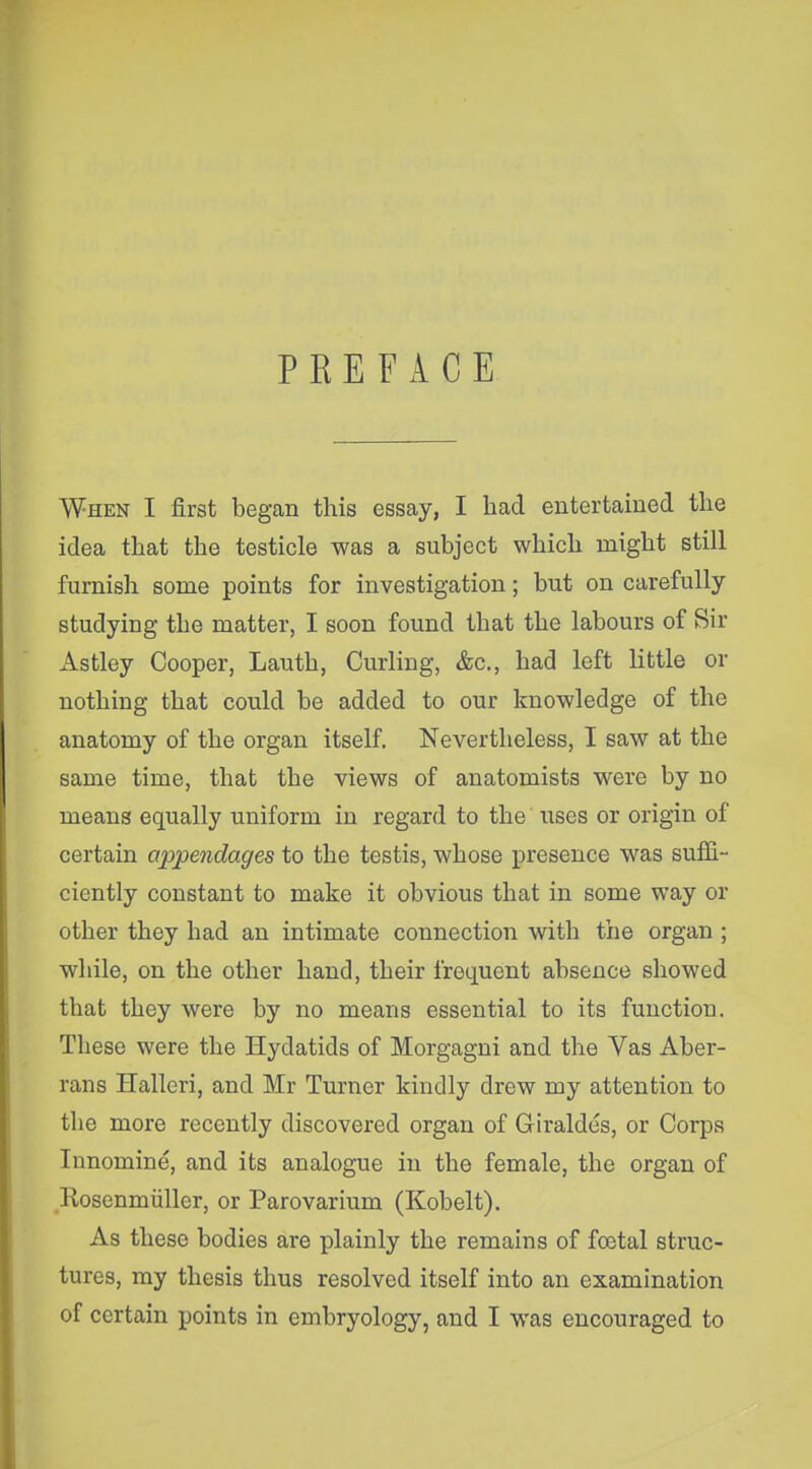 PREFACE When I first began this essay, I had entertained the idea that the testicle was a subject which might still furnish some points for investigation; but on carefully studying the matter, I soon found that the labours of Sir Astley Cooper, Lauth, Curling, &c., had left little or nothing that could be added to our knowledge of the anatomy of the organ itself. Nevertheless, I saw at the same time, that the views of anatomists were by no means equally uniform in regard to the uses or origin of certain appendages to the testis, whose presence was suffi- ciently constant to make it obvious that in some way or other they had an intimate connection with the organ ; while, on the other hand, their frequent absence showed that they were by no means essential to its function. These were the Hydatids of Morgagni and the Vas Aber- rans Halleri, and Mr Turner kindly drew my attention to the more recently discovered organ of Giraldes, or Corps Innomine, and its analogue in the female, the organ of Rosenmiiller, or Parovarium (Kobelt). As these bodies are plainly the remains of foetal struc- tures, my thesis thus resolved itself into an examination of certain points in embryology, and I was encouraged to