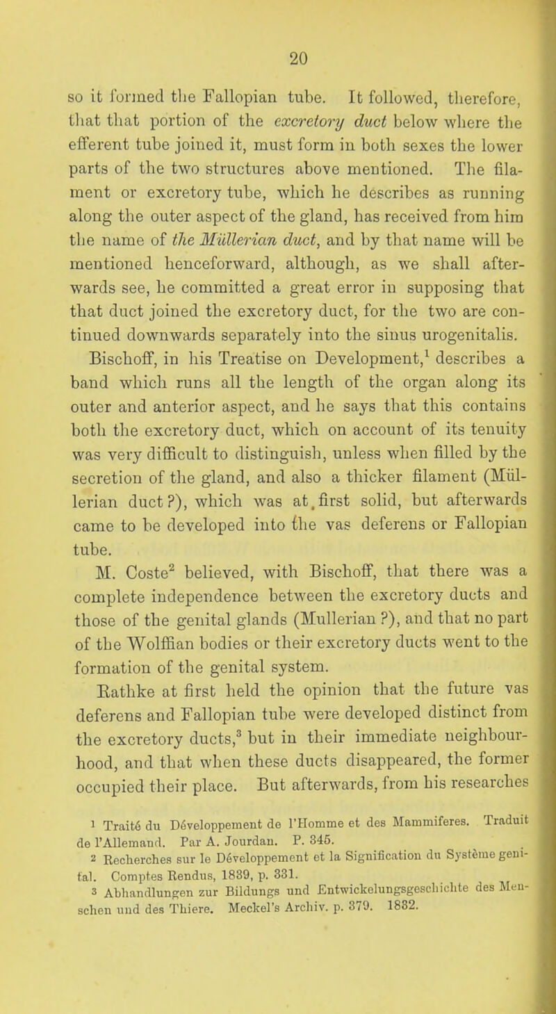 so it fonaed tlie Fallopian tube. It followed, therefore, that that portion of the excretory duct below where the efferent tube joined it, must form in both sexes the lower parts of the two structures above mentioned. The fila- ment or excretory tube, which he describes as running along the outer aspect of the gland, has received from him the name of the Miillerian duct, and by that name will be mentioned henceforward, although, as we shall after- wards see, he committed a great error in supposing that that duct joined the excretory duct, for the two are con- tinued downwards separately into the sinus urogenitalis. Bischoff, in his Treatise on Development,^ describes a band which runs all the length of the organ along its outer and anterior aspect, and he says that this contains both the excretory duct, which on account of its tenuity was very difficult to distinguish, unless when filled by the secretion of the gland, and also a thicker filament (Miil- lerian duct?), which was at.first solid, but afterwards came to be developed into the vas deferens or Fallopian tube. M. Coste^ believed, with Bischoff, that there was a complete independence between the excretory ducts and those of the genital glands (Mullerian ?), and that no part of the Wolffian bodies or their excretory ducts went to the formation of the genital system. Eathke at first held the opinion that the future vas deferens and Fallopian tube were developed distinct from the excretory ducts,^ but in their immediate neighbour- hood, and that when these ducts disappeared, the former occupied their place. But afterwards, from his researches 1 Trait6 du D^veloppement de rHomme et des Mammiferes. Traduit de rAllemand. Par A. Jourdau. P. 345. 2 Reclierches sur le D6veloppement et la Signification du Systeme geni- tal. Comptes Rendus, 1839, p. 331. 3 AbliancUungen zur Bildungs und Entwickelungsgescbiclite des Men- schen und des Tliiere. Meckel's Archiv. p. 379. 1882.