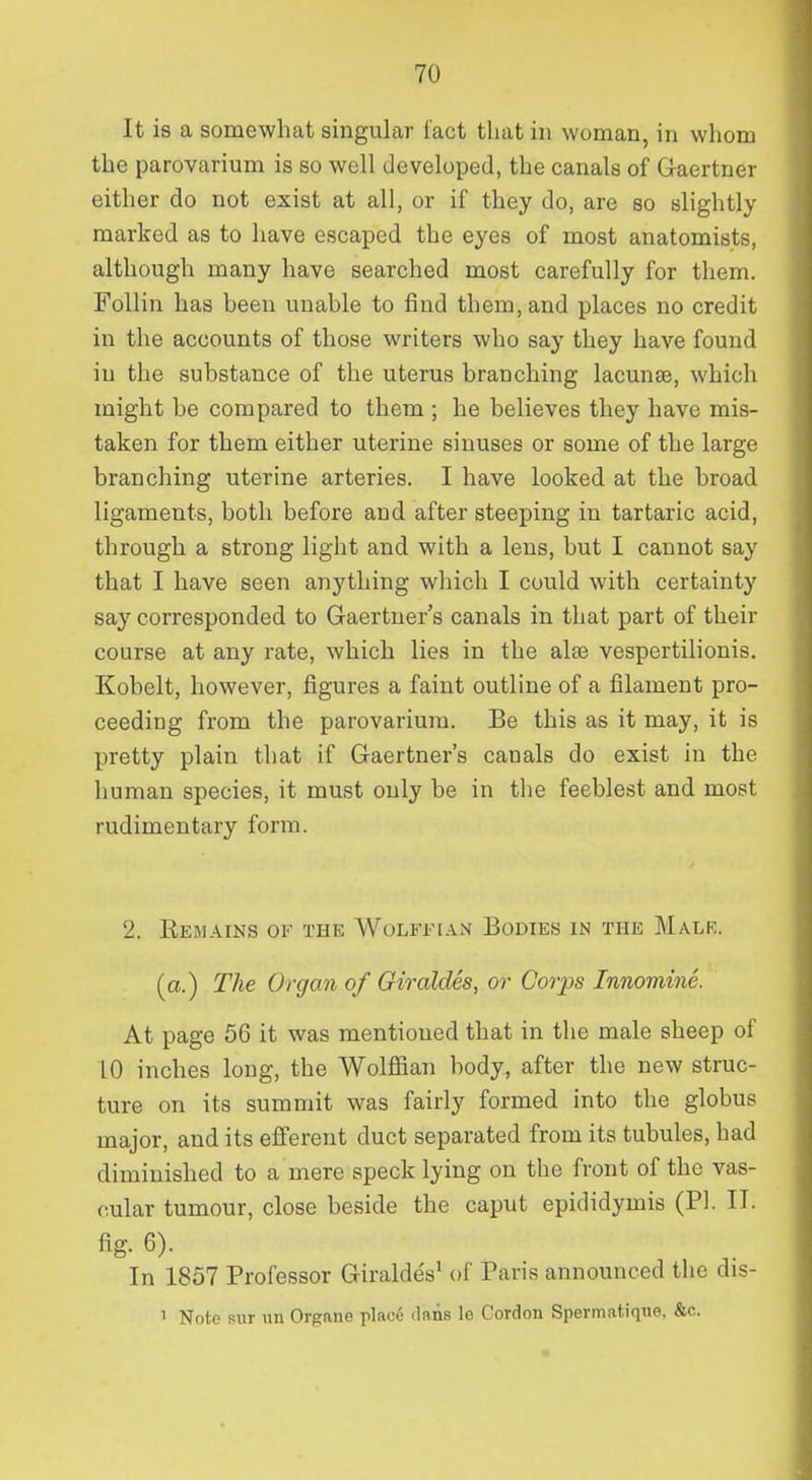 It is a somewhat singular fact that in woman, in whom the parovarium is so well developed, the canals of G-aertner either do not exist at all, or if they do, are so slightly marked as to have escaped the eyes of most anatomists, although many have searched most carefully for them. Follin has been unable to find them, and places no credit in the accounts of those writers who say they have found in the substance of the uterus branching lacunae, which might be compared to them ; he believes they have mis- taken for them either uterine sinuses or some of the large branching uterine arteries. I have looked at the broad ligaments, both before and after steeping in tartaric acid, through a strong light and with a lens, but I cannot say that I have seen anything which I could with certainty say corresponded to Gaertner's canals in that part of their course at any rate, which lies in the alse vespertilionis. Kobelt, however, figures a faint outline of a filament pro- ceeding from the parovarium. Be this as it may, it is pretty plain that if Gaertner's canals do exist in the human species, it must only be in tlie feeblest and most rudimentary form. 2. Eemains of the Wolffian Bodies in the Malr. (a.) The Organ of Giraides, or Corps Innomine. At page 56 it was mentioned that in the male sheep of 10 inches long, the Wolffian body, after the new struc- ture on its summit was fairly formed into the globus major, and its efferent duct separated from its tubules, had diminished to a mere speck lying on the front of the vas- cular tumour, close beside the caput epididymis (PI. IT. fig. 6). In 1857 Professor Giraldes^ of Pans announced the dis- 1 Note sur nn Organe place .lans le Cordon Spermatique. &c.