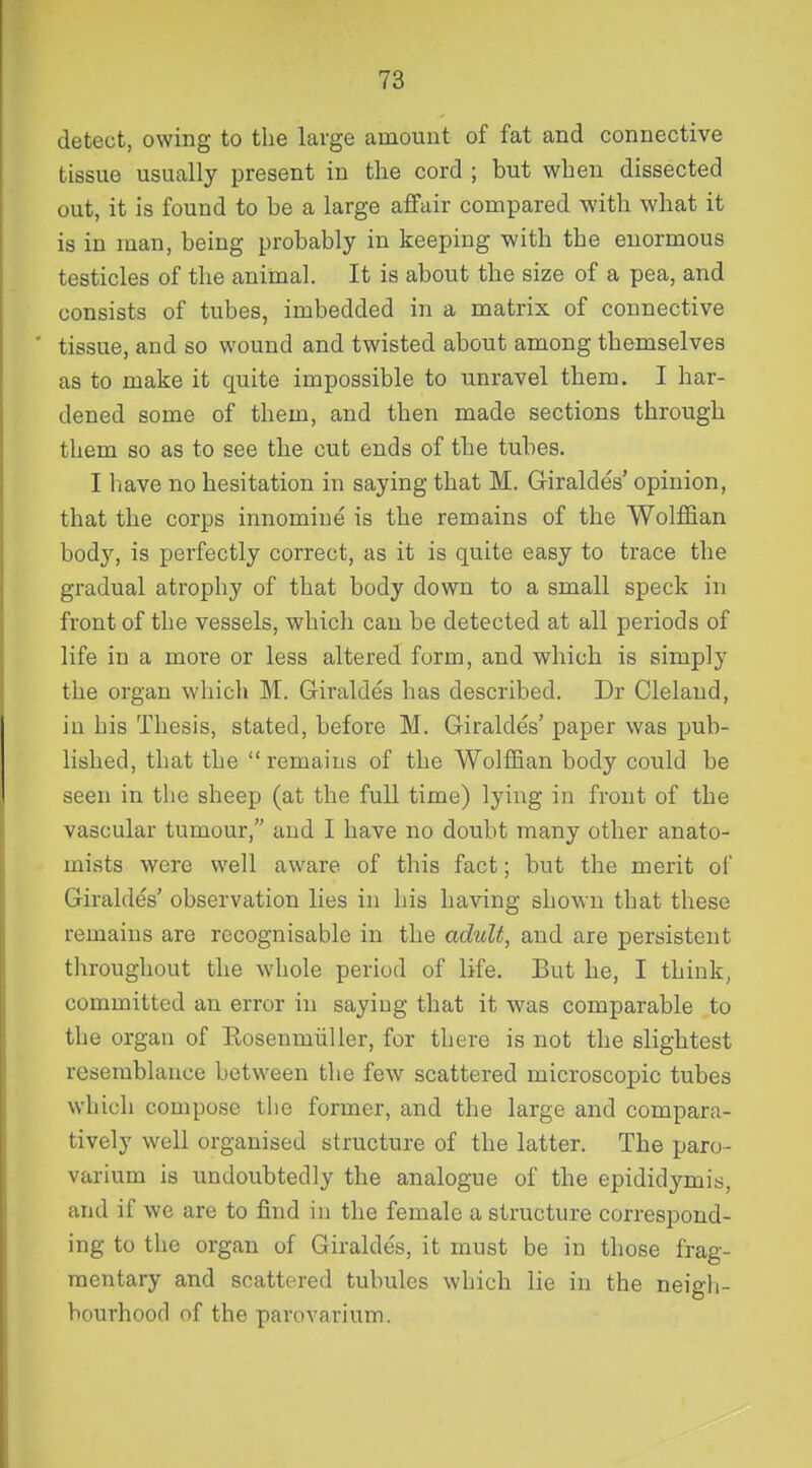 detect, owing to the large amount of fat and connective tissue usually present in the cord ; but when dissected out, it is found to be a large affair compared with what it is in man, being probably in keeping with the enormous testicles of the animal. It is about the size of a pea, and consists of tubes, imbedded in a matrix of connective tissue, and so wound and twisted about among themselves as to make it quite impossible to unravel them. I har- dened some of them, and then made sections through them so as to see the cut ends of the tubes. I have no hesitation in saying that M. Giraldes' opinion, that the corps innomine is the remains of the Wolffian body, is perfectly correct, as it is quite easy to trace the gradual atrophy of that body down to a small speck in front of the vessels, which can be detected at all periods of life in a more or less altered form, and which is simply the organ which M. Giraldes has described. Dr Cleland, in his Thesis, stated, before M. Giraldes' paper was pub- lished, that the remains of the Wolffian body could be seen in the sheep (at the full time) lying in front of the vascular tumour, and I have no doubt many other anato- mists were well aware of this fact; but the merit of Giraldes' observation lies in his having shown that these remains are recognisable in the adult, and are persistent throughout the whole period of life. But he, I think, committed an error in saying that it was comparable to the organ of Eosenmiiller, for there is not the slightest resemblance between the few scattered microscopic tubes which compose tbe former, and the large and compara- tively well organised structure of the latter. The paro- varium is undoubtedly the analogue of the epididymis, and if we are to find in the female a structure correspond- ing to the organ of Giraldes, it must be in those frag- mentary and scattered tubules which lie in the neigh- bourhood of the parovarium.